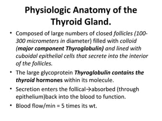Physiologic Anatomy of the
Thyroid Gland.
• Composed of large numbers of closed follicles (100-
300 micrometers in diameter) filled with colloid
(major component Thyroglobulin) and lined with
cuboidal epithelial cells that secrete into the interior
of the follicles.
• The large glycoprotein Thyroglobulin contains the
thyroid hormones within its molecule.
• Secretion enters the follical→absorbed (through
epithelium)back into the blood to function.
• Blood flow/min = 5 times its wt.
 
