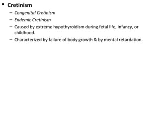  Cretinism
– Congenital Cretinism
– Endemic Cretinism
– Caused by extreme hypothyroidism during fetal life, infancy, or
childhood.
– Characterized by failure of body growth & by mental retardation.
 