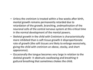 – Unless the cretinism is treated within a few weeks after birth,
mental growth remains permanently retarded due to
retardation of the growth, branching, andmyelination of the
neuronal cells of the central nervous system at this critical time
in the normal development of the mental powers.
– Skeletal growth in the child with Cretinism is characteristically
more inhibited than is soft tissue growth→ disproportionate
rate of growth (the soft tissues are likely to enlarge excessively,
giving the child with cretinism an obese, stocky, and short
appearance).
– Occasionally the tongue becomes very large in relation to the
skeletal growth → obstructs swallowing and breathing→
guttural breathing that sometimes chokes the child.
 
