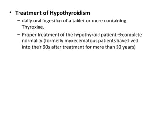 • Treatment of Hypothyroidism
– daily oral ingestion of a tablet or more containing
Thyroxine.
– Proper treatment of the hypothyroid patient →complete
normality (formerly myxedematous patients have lived
into their 90s after treatment for more than 50 years).
 