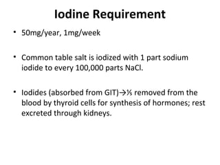 Iodine Requirement
• 50mg/year, 1mg/week
• Common table salt is iodized with 1 part sodium
iodide to every 100,000 parts NaCl.
• Iodides (absorbed from GIT)→⅕ removed from the
blood by thyroid cells for synthesis of hormones; rest
excreted through kidneys.
 