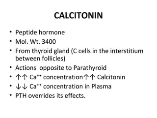 CALCITONIN
• Peptide hormone
• Mol. Wt. 3400
• From thyroid gland (C cells in the interstitium
between follicles)
• Actions opposite to Parathyroid
• ↑↑ Ca⁺⁺ concentration↑↑ Calcitonin
• ↓↓ Ca⁺⁺ concentration in Plasma
• PTH overrides its effects.
 