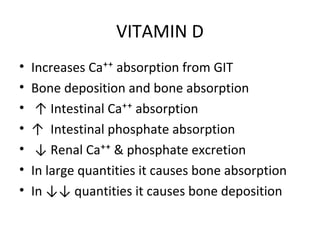 VITAMIN D
• Increases Ca⁺⁺ absorption from GIT
• Bone deposition and bone absorption
• ↑ Intestinal Ca⁺⁺ absorption
• ↑ Intestinal phosphate absorption
• ↓ Renal Ca⁺⁺ & phosphate excretion
• In large quantities it causes bone absorption
• In ↓↓ quantities it causes bone deposition
 