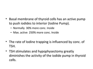 • Basal membrane of thyroid cells has an active pump
to push iodides to interior (Iodine Pump).
– Normally 30% more conc. Inside
– Max. active 250% more conc. Inside
• The rate of Iodine trapping is influenced by conc. of
TSH.
• TSH stimulates and hypophysectomy greatly
diminishes the activity of the iodide pump in thyroid
cells.
 