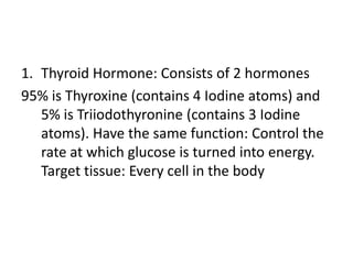 1. Thyroid Hormone: Consists of 2 hormones
95% is Thyroxine (contains 4 Iodine atoms) and
5% is Triiodothyronine (contains 3 Iodine
atoms). Have the same function: Control the
rate at which glucose is turned into energy.
Target tissue: Every cell in the body

 