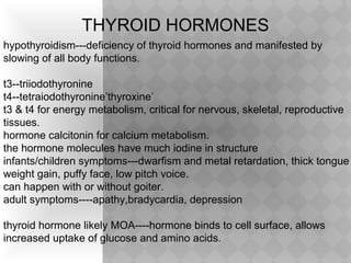 THYROID HORMONES
hypothyroidism---deficiency of thyroid hormones and manifested by
slowing of all body functions.
t3--triiodothyronine
t4--tetraiodothyronine’thyroxine’
t3 & t4 for energy metabolism, critical for nervous, skeletal, reproductive
tissues.
hormone calcitonin for calcium metabolism.
the hormone molecules have much iodine in structure
infants/children symptoms---dwarfism and metal retardation, thick tongue
weight gain, puffy face, low pitch voice.
can happen with or without goiter.
adult symptoms----apathy,bradycardia, depression
thyroid hormone likely MOA----hormone binds to cell surface, allows
increased uptake of glucose and amino acids.
 