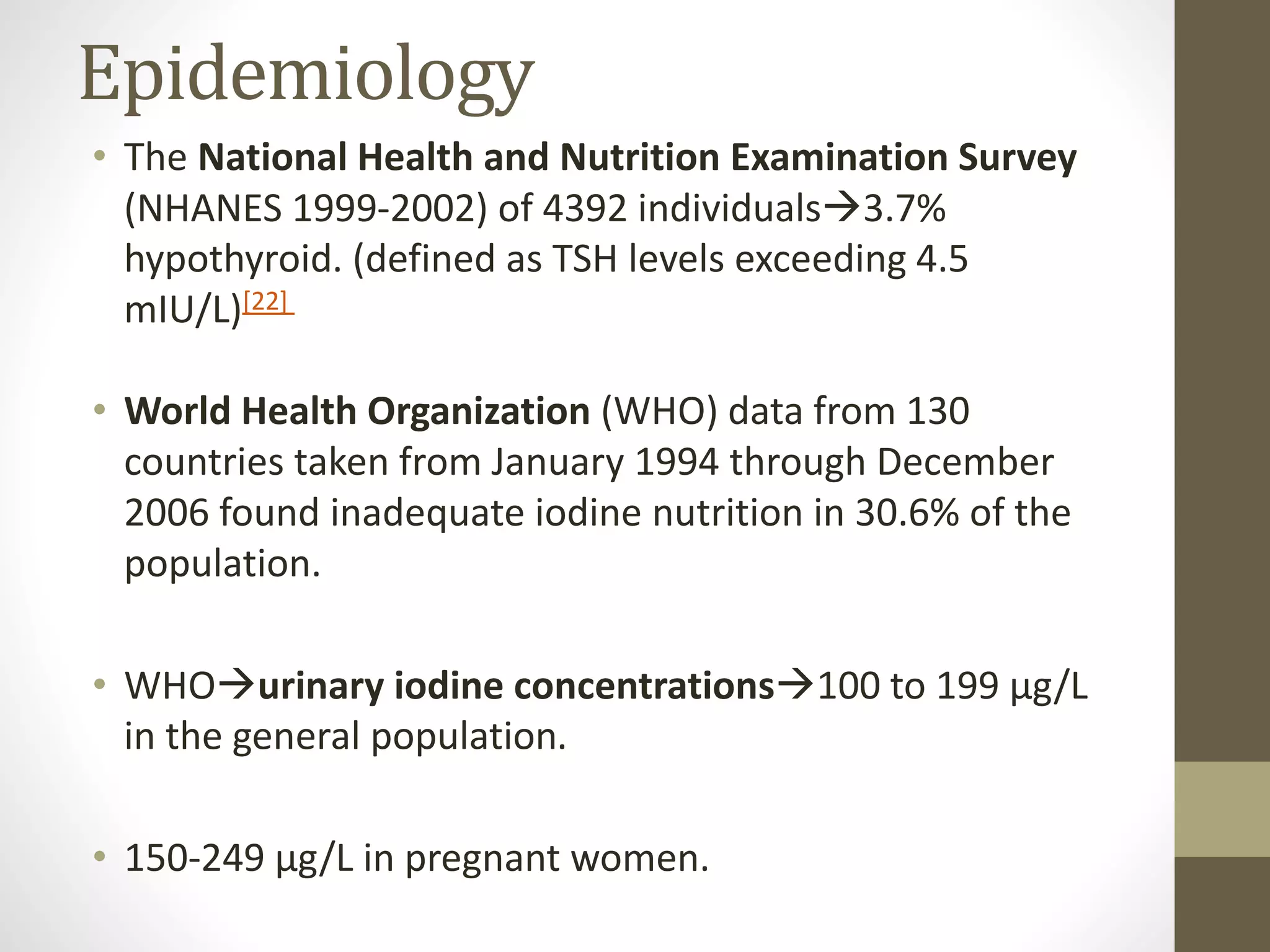 Epidemiology
• The National Health and Nutrition Examination Survey
(NHANES 1999-2002) of 4392 individuals3.7%
hypothyroid. (defined as TSH levels exceeding 4.5
mIU/L)[22]
• World Health Organization (WHO) data from 130
countries taken from January 1994 through December
2006 found inadequate iodine nutrition in 30.6% of the
population.
• WHOurinary iodine concentrations100 to 199 μg/L
in the general population.
• 150-249 μg/L in pregnant women.
 