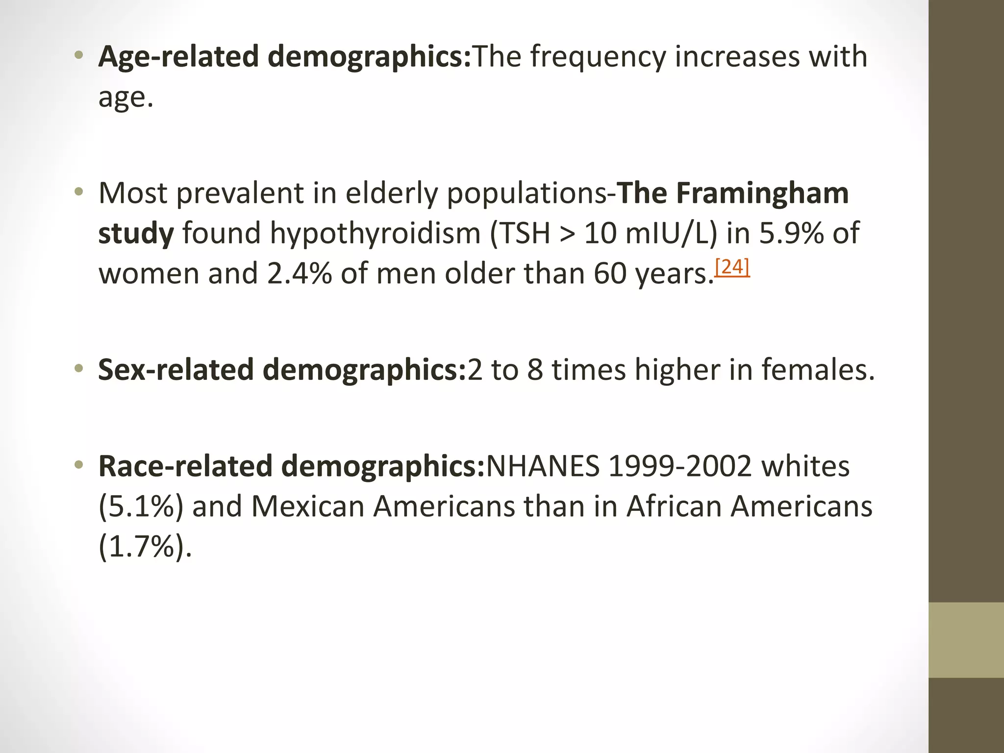 • Age-related demographics:The frequency increases with
age.
• Most prevalent in elderly populations-The Framingham
study found hypothyroidism (TSH > 10 mIU/L) in 5.9% of
women and 2.4% of men older than 60 years.[24]
• Sex-related demographics:2 to 8 times higher in females.
• Race-related demographics:NHANES 1999-2002 whites
(5.1%) and Mexican Americans than in African Americans
(1.7%).
 