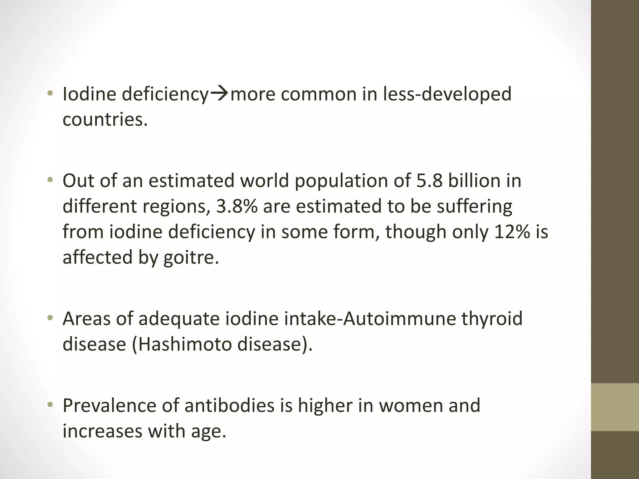 • Iodine deficiencymore common in less-developed
countries.
• Out of an estimated world population of 5.8 billion in
different regions, 3.8% are estimated to be suffering
from iodine deficiency in some form, though only 12% is
affected by goitre.
• Areas of adequate iodine intake-Autoimmune thyroid
disease (Hashimoto disease).
• Prevalence of antibodies is higher in women and
increases with age.
 