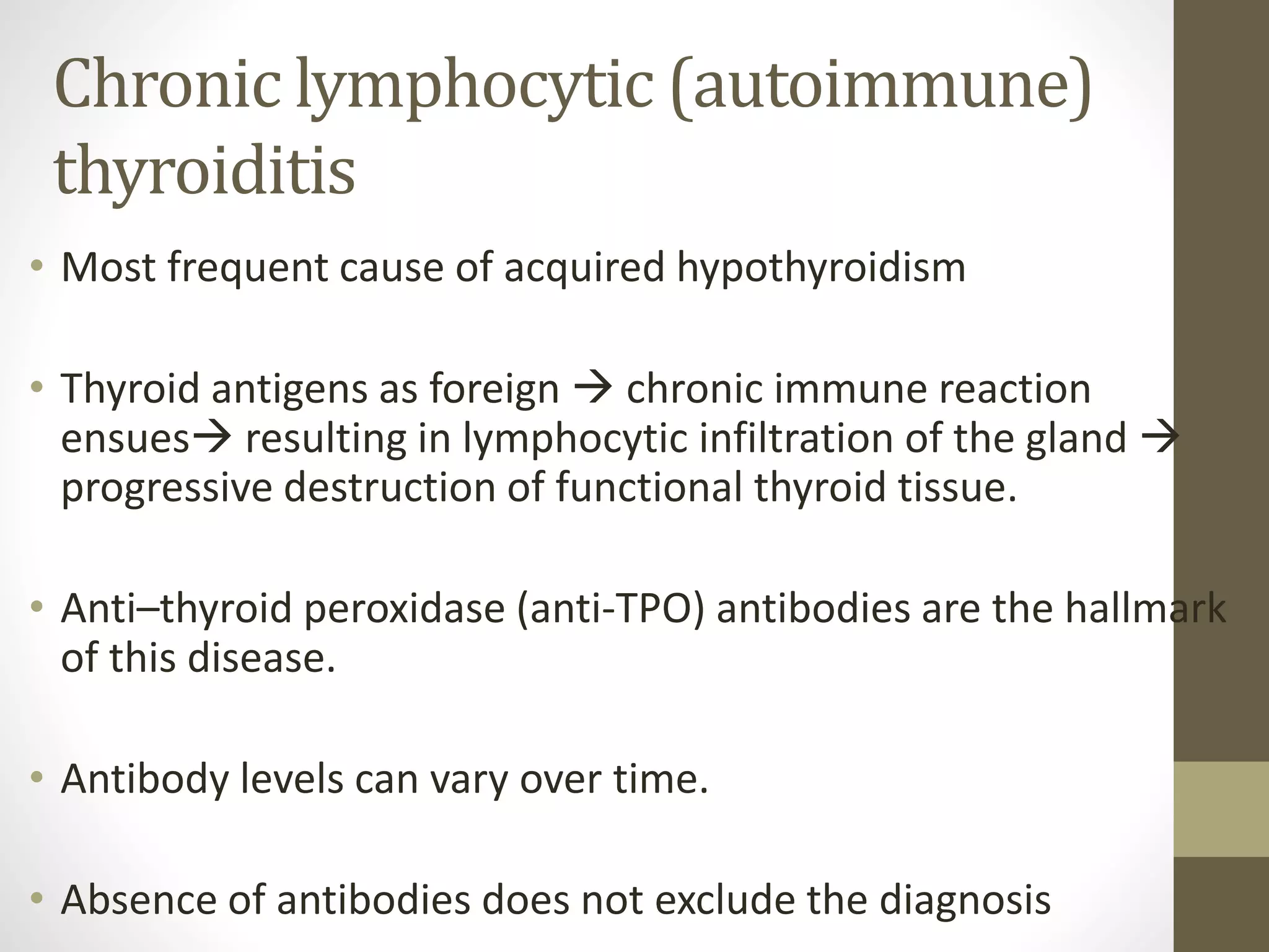 Chronic lymphocytic (autoimmune)
thyroiditis
• Most frequent cause of acquired hypothyroidism
• Thyroid antigens as foreign  chronic immune reaction
ensues resulting in lymphocytic infiltration of the gland 
progressive destruction of functional thyroid tissue.
• Anti–thyroid peroxidase (anti-TPO) antibodies are the hallmark
of this disease.
• Antibody levels can vary over time.
• Absence of antibodies does not exclude the diagnosis
 