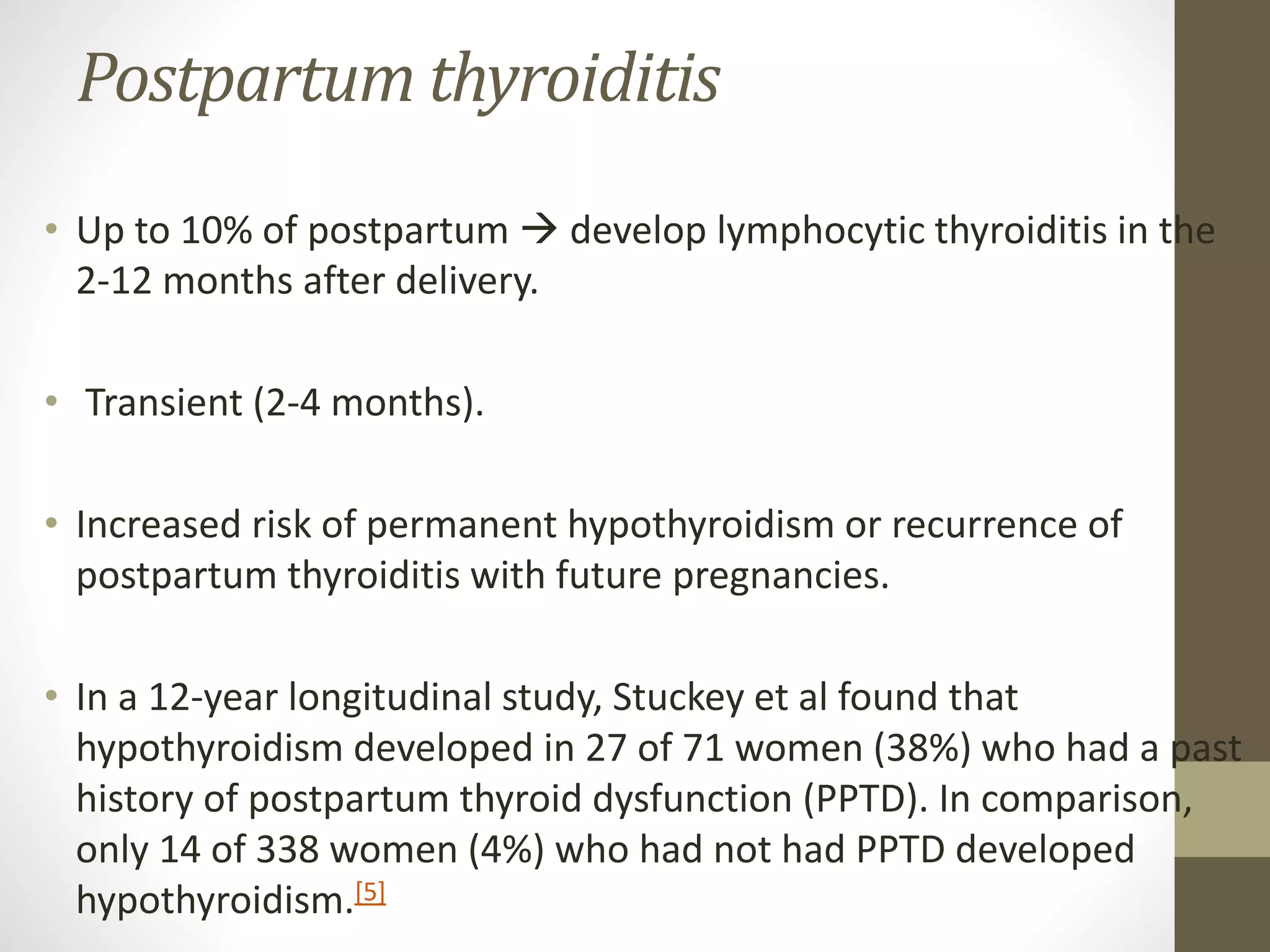 Postpartum thyroiditis
• Up to 10% of postpartum  develop lymphocytic thyroiditis in the
2-12 months after delivery.
• Transient (2-4 months).
• Increased risk of permanent hypothyroidism or recurrence of
postpartum thyroiditis with future pregnancies.
• In a 12-year longitudinal study, Stuckey et al found that
hypothyroidism developed in 27 of 71 women (38%) who had a past
history of postpartum thyroid dysfunction (PPTD). In comparison,
only 14 of 338 women (4%) who had not had PPTD developed
hypothyroidism.[5]
 