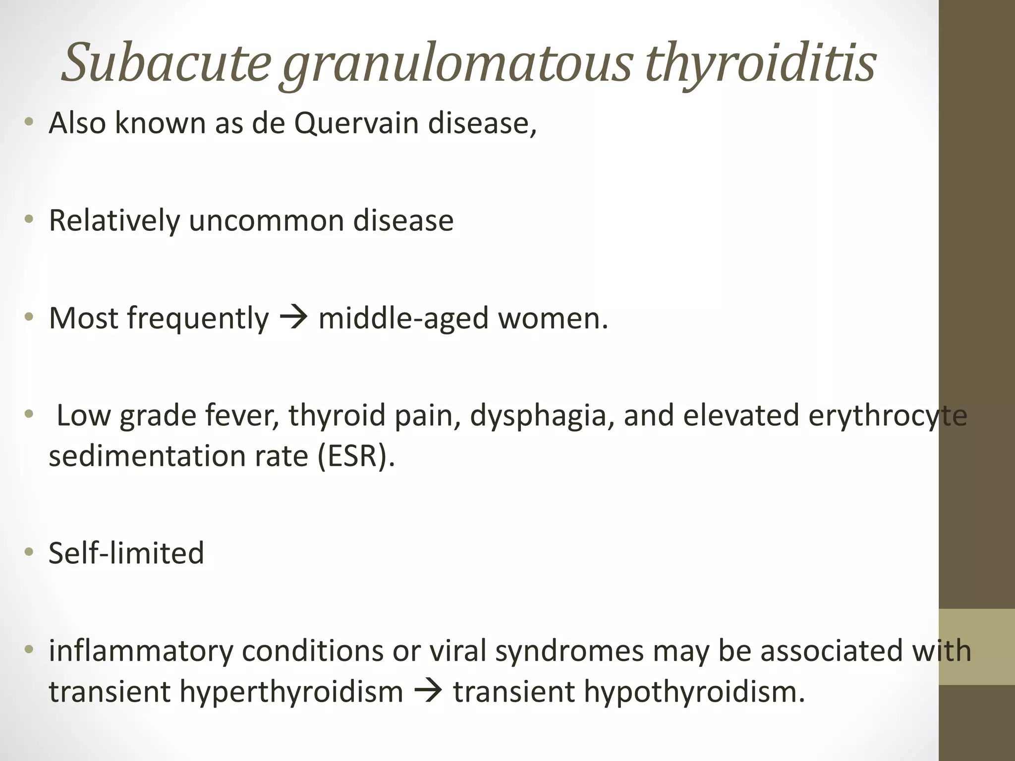 Subacute granulomatous thyroiditis
• Also known as de Quervain disease,
• Relatively uncommon disease
• Most frequently  middle-aged women.
• Low grade fever, thyroid pain, dysphagia, and elevated erythrocyte
sedimentation rate (ESR).
• Self-limited
• inflammatory conditions or viral syndromes may be associated with
transient hyperthyroidism  transient hypothyroidism.
 