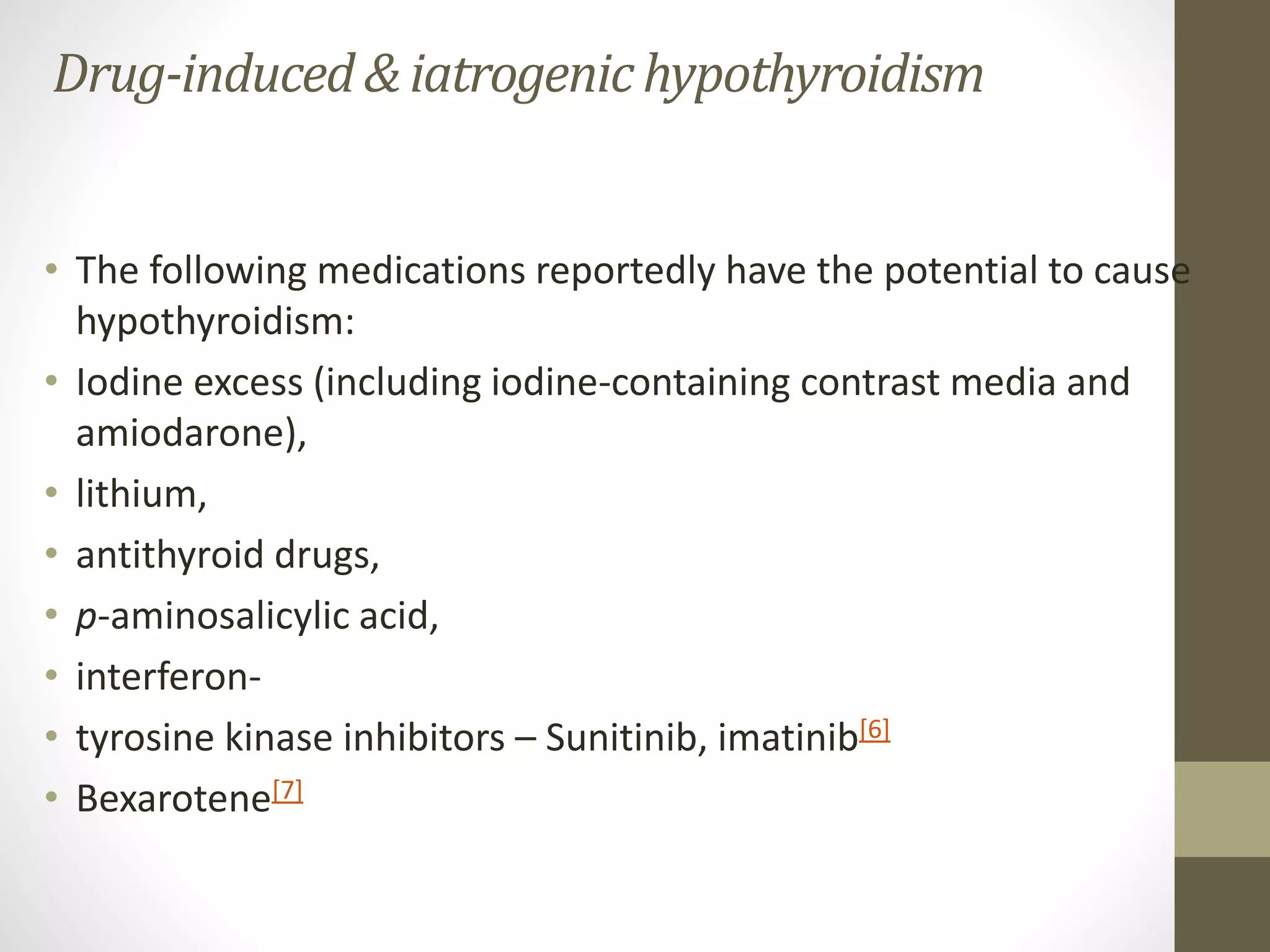 Drug-induced& iatrogenichypothyroidism
• The following medications reportedly have the potential to cause
hypothyroidism:
• Iodine excess (including iodine-containing contrast media and
amiodarone),
• lithium,
• antithyroid drugs,
• p-aminosalicylic acid,
• interferon-
• tyrosine kinase inhibitors – Sunitinib, imatinib[6]
• Bexarotene[7]
 