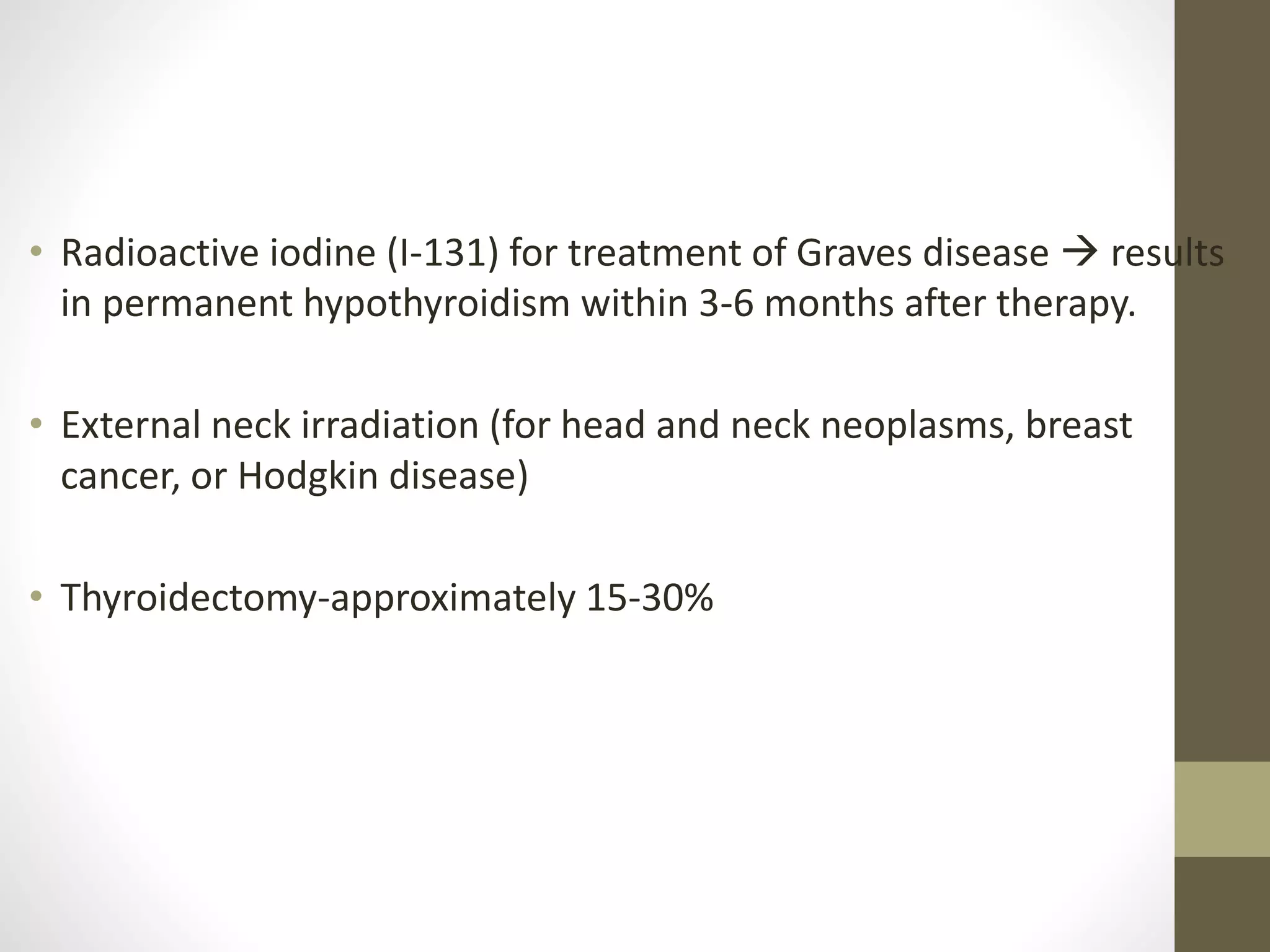 • Radioactive iodine (I-131) for treatment of Graves disease  results
in permanent hypothyroidism within 3-6 months after therapy.
• External neck irradiation (for head and neck neoplasms, breast
cancer, or Hodgkin disease)
• Thyroidectomy-approximately 15-30%
 