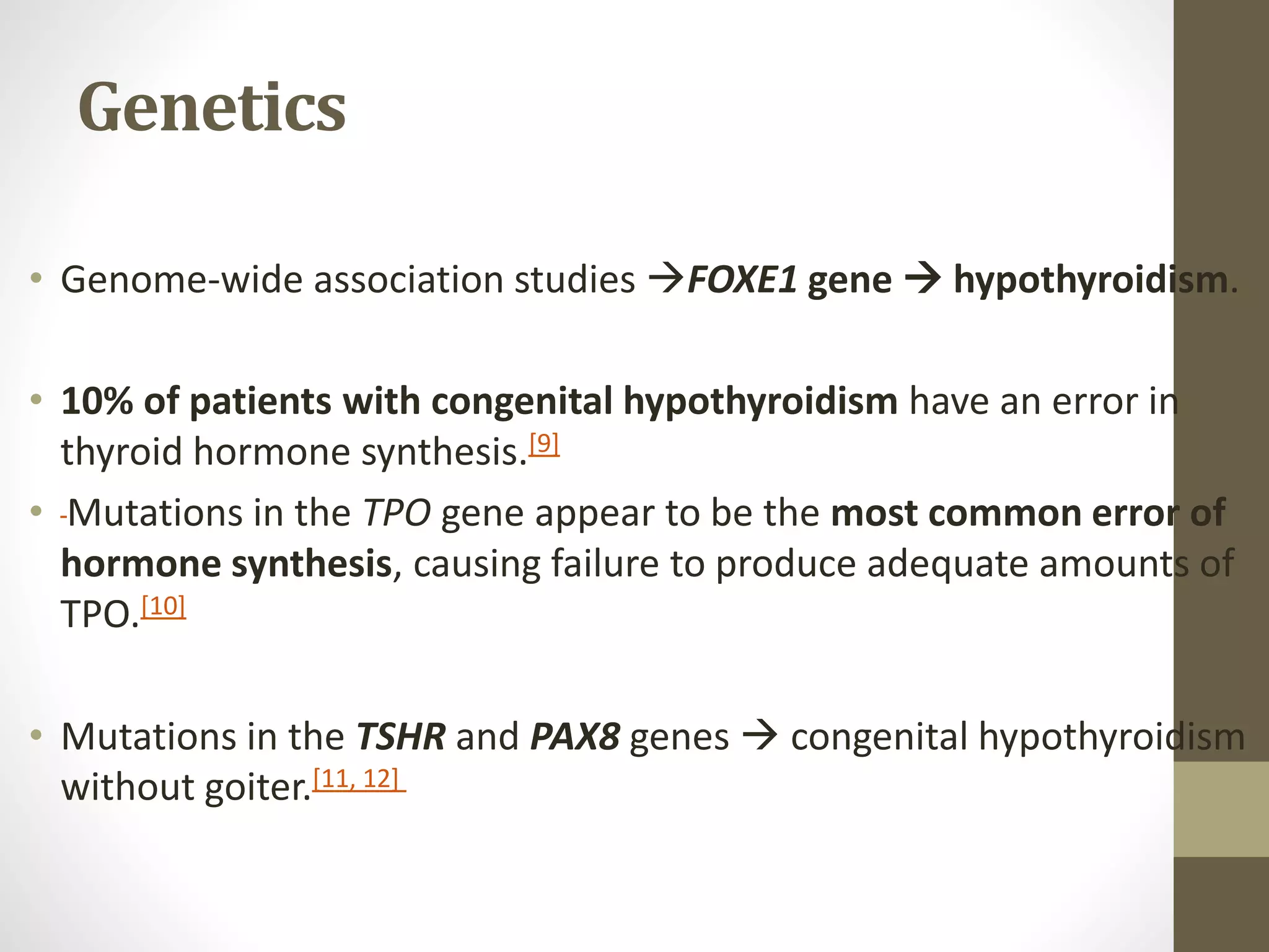 Genetics
• Genome-wide association studies FOXE1 gene  hypothyroidism.
• 10% of patients with congenital hypothyroidism have an error in
thyroid hormone synthesis.[9]
• Mutations in the TPO gene appear to be the most common error of
hormone synthesis, causing failure to produce adequate amounts of
TPO.[10]
• Mutations in the TSHR and PAX8 genes  congenital hypothyroidism
without goiter.[11, 12]
 