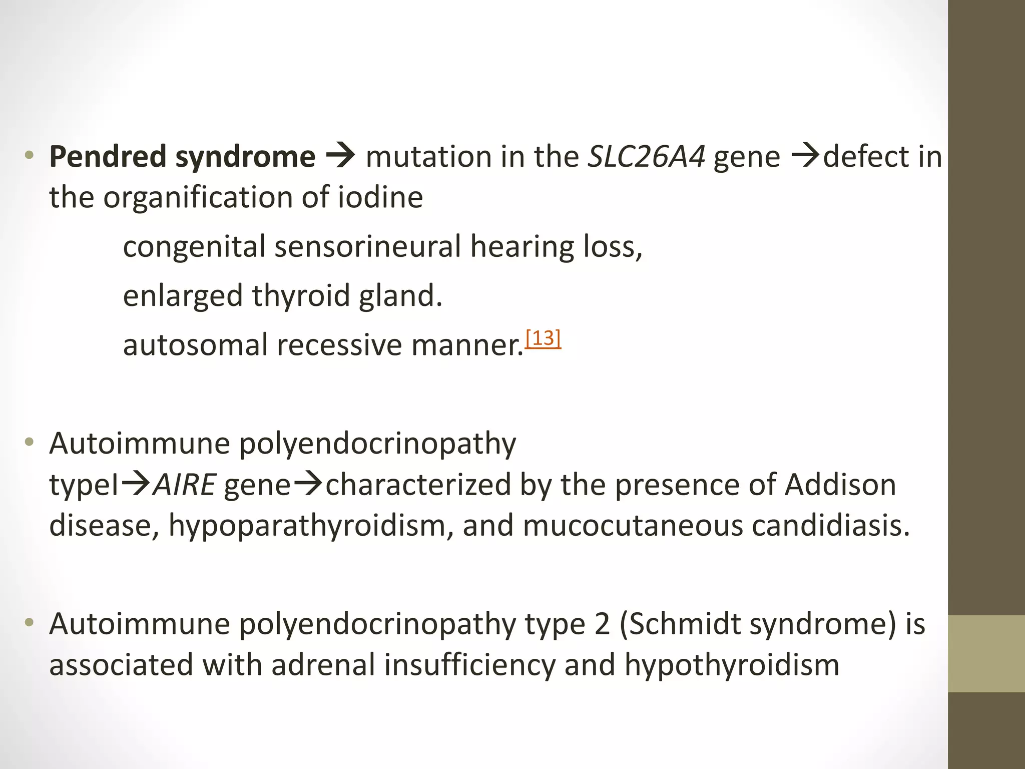 • Pendred syndrome  mutation in the SLC26A4 gene defect in
the organification of iodine
congenital sensorineural hearing loss,
enlarged thyroid gland.
autosomal recessive manner.[13]
• Autoimmune polyendocrinopathy
typeIAIRE genecharacterized by the presence of Addison
disease, hypoparathyroidism, and mucocutaneous candidiasis.
• Autoimmune polyendocrinopathy type 2 (Schmidt syndrome) is
associated with adrenal insufficiency and hypothyroidism
 
