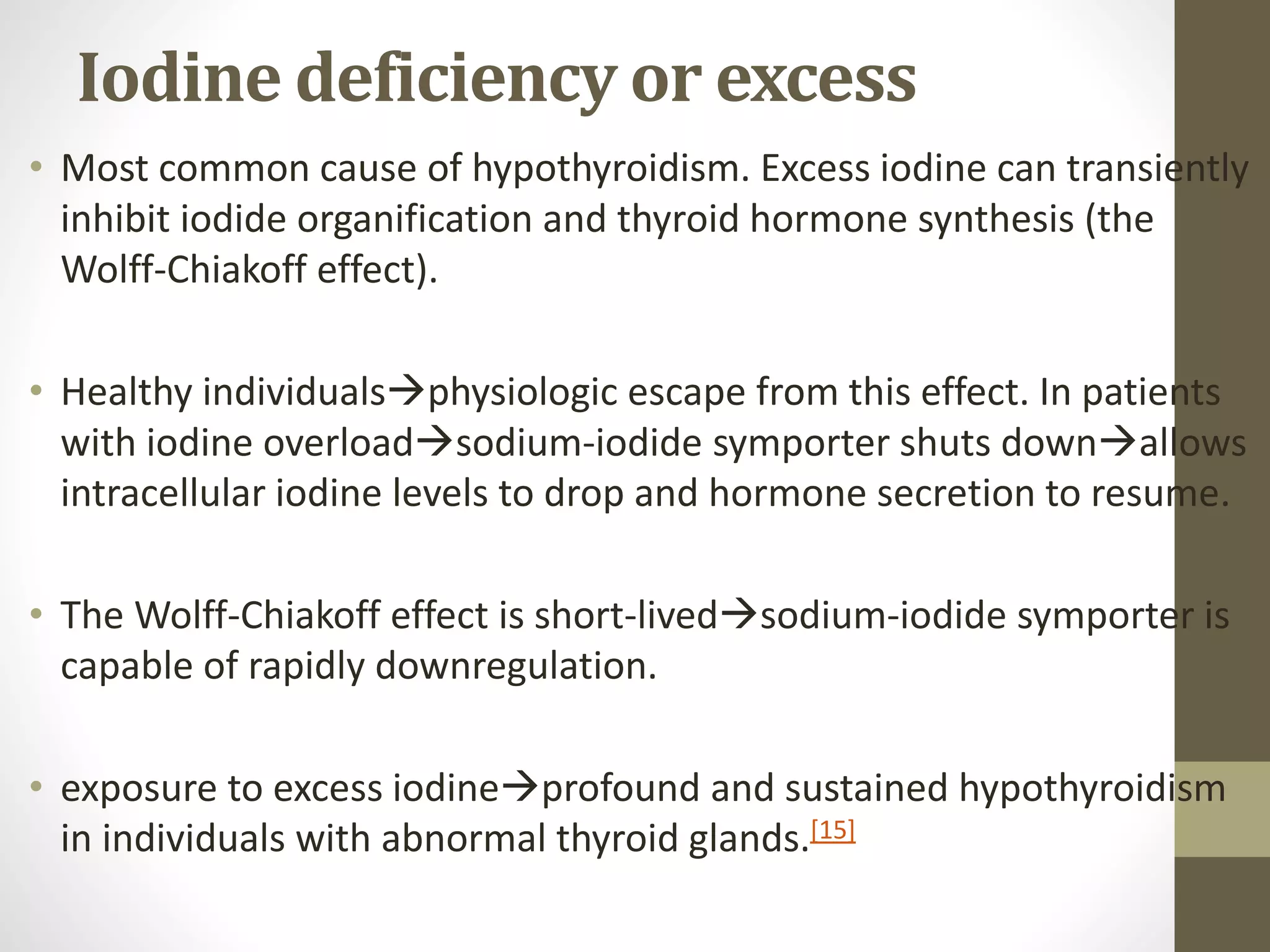 Iodine deficiency or excess
• Most common cause of hypothyroidism. Excess iodine can transiently
inhibit iodide organification and thyroid hormone synthesis (the
Wolff-Chiakoff effect).
• Healthy individualsphysiologic escape from this effect. In patients
with iodine overloadsodium-iodide symporter shuts downallows
intracellular iodine levels to drop and hormone secretion to resume.
• The Wolff-Chiakoff effect is short-livedsodium-iodide symporter is
capable of rapidly downregulation.
• exposure to excess iodineprofound and sustained hypothyroidism
in individuals with abnormal thyroid glands.[15]
 