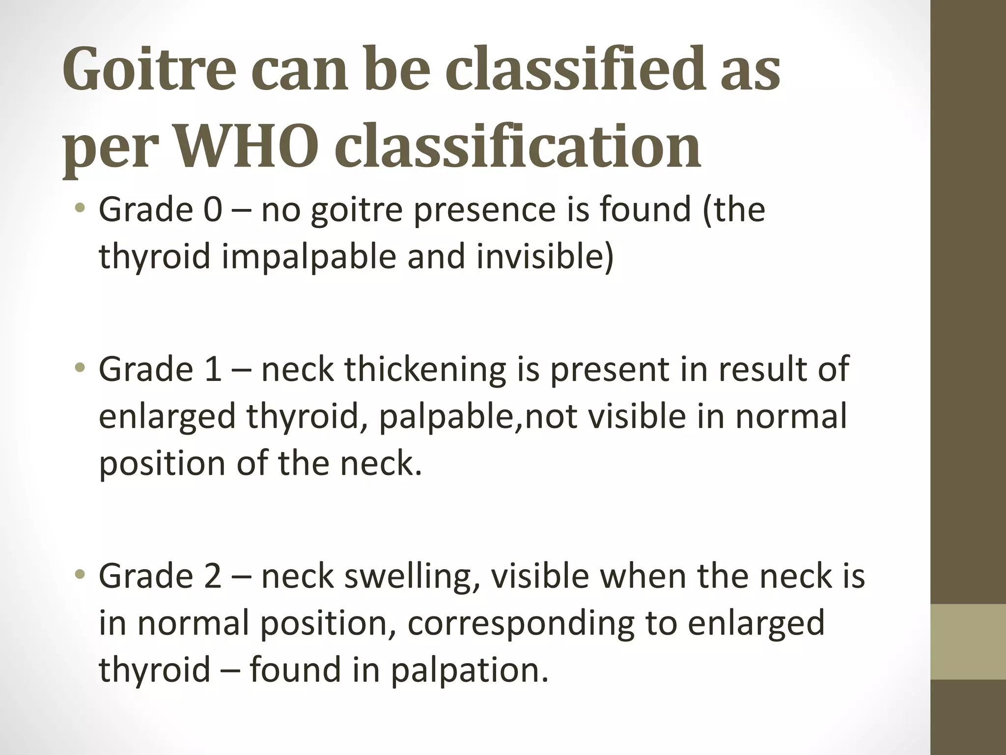Goitre can be classified as
per WHO classification
• Grade 0 – no goitre presence is found (the
thyroid impalpable and invisible)
• Grade 1 – neck thickening is present in result of
enlarged thyroid, palpable,not visible in normal
position of the neck.
• Grade 2 – neck swelling, visible when the neck is
in normal position, corresponding to enlarged
thyroid – found in palpation.
 