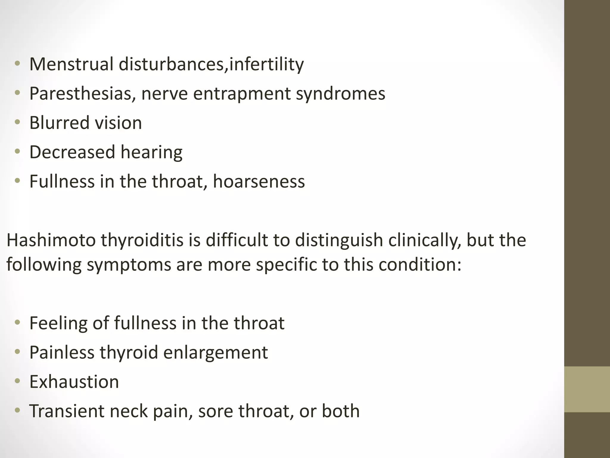 • Menstrual disturbances,infertility
• Paresthesias, nerve entrapment syndromes
• Blurred vision
• Decreased hearing
• Fullness in the throat, hoarseness
Hashimoto thyroiditis is difficult to distinguish clinically, but the
following symptoms are more specific to this condition:
• Feeling of fullness in the throat
• Painless thyroid enlargement
• Exhaustion
• Transient neck pain, sore throat, or both
 