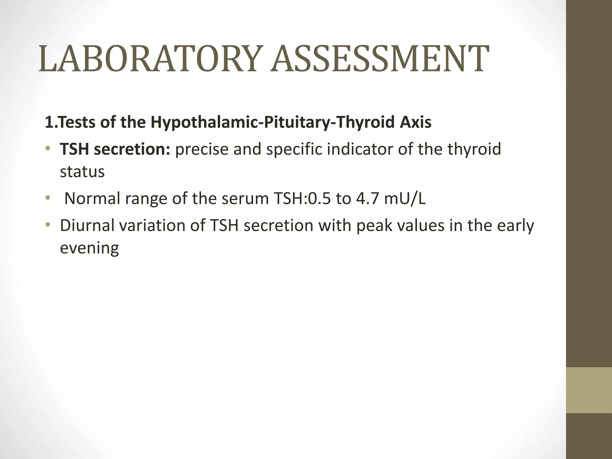 LABORATORY ASSESSMENT
1.Tests of the Hypothalamic-Pituitary-Thyroid Axis
• TSH secretion: precise and specific indicator of the thyroid
status
• Normal range of the serum TSH:0.5 to 4.7 mU/L
• Diurnal variation of TSH secretion with peak values in the early
evening
 