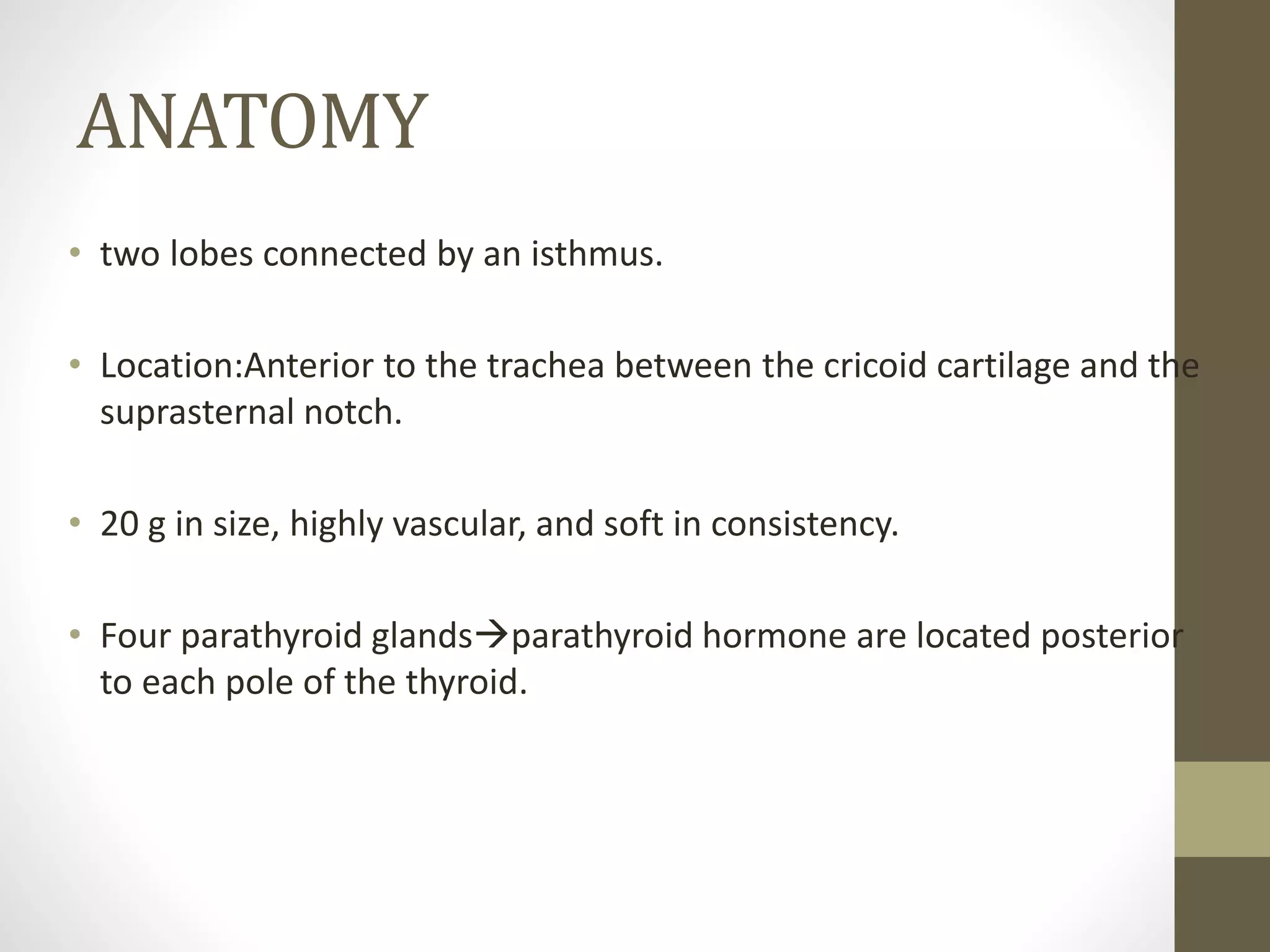 ANATOMY
• two lobes connected by an isthmus.
• Location:Anterior to the trachea between the cricoid cartilage and the
suprasternal notch.
• 20 g in size, highly vascular, and soft in consistency.
• Four parathyroid glandsparathyroid hormone are located posterior
to each pole of the thyroid.
 