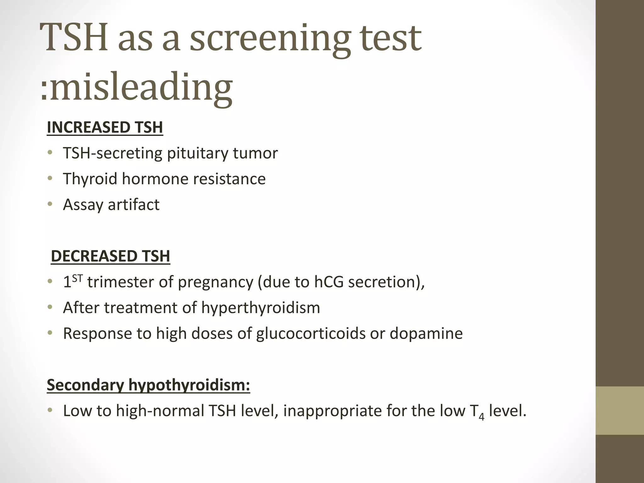 TSH as a screening test
:misleading
INCREASED TSH
• TSH-secreting pituitary tumor
• Thyroid hormone resistance
• Assay artifact
DECREASED TSH
• 1ST trimester of pregnancy (due to hCG secretion),
• After treatment of hyperthyroidism
• Response to high doses of glucocorticoids or dopamine
Secondary hypothyroidism:
• Low to high-normal TSH level, inappropriate for the low T4 level.
 