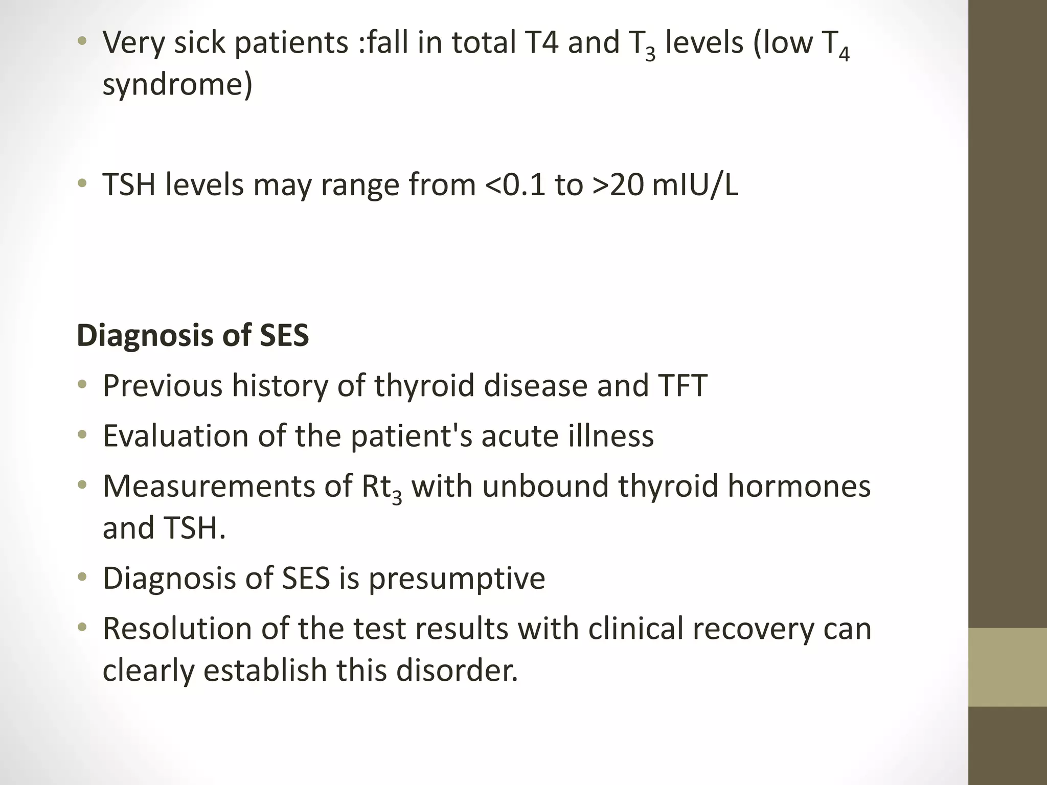 • Very sick patients :fall in total T4 and T3 levels (low T4
syndrome)
• TSH levels may range from <0.1 to >20 mIU/L
Diagnosis of SES
• Previous history of thyroid disease and TFT
• Evaluation of the patient's acute illness
• Measurements of Rt3 with unbound thyroid hormones
and TSH.
• Diagnosis of SES is presumptive
• Resolution of the test results with clinical recovery can
clearly establish this disorder.
 