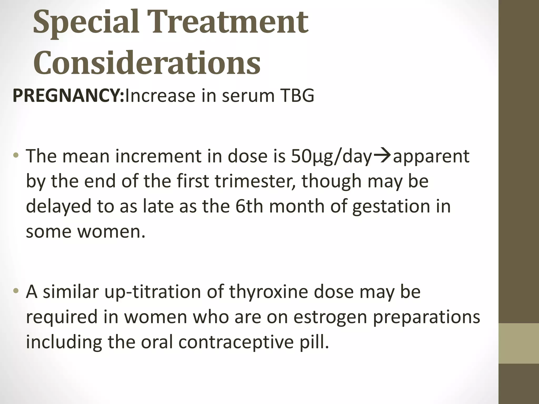 Special Treatment
Considerations
PREGNANCY:Increase in serum TBG
• The mean increment in dose is 50μg/dayapparent
by the end of the first trimester, though may be
delayed to as late as the 6th month of gestation in
some women.
• A similar up-titration of thyroxine dose may be
required in women who are on estrogen preparations
including the oral contraceptive pill.
 
