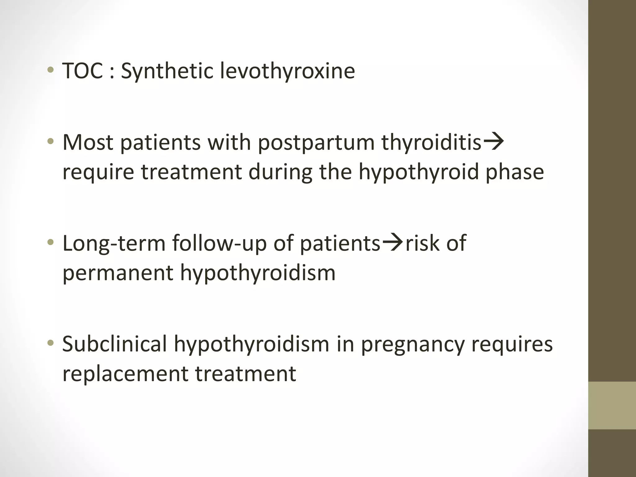 • TOC : Synthetic levothyroxine
• Most patients with postpartum thyroiditis
require treatment during the hypothyroid phase
• Long-term follow-up of patientsrisk of
permanent hypothyroidism
• Subclinical hypothyroidism in pregnancy requires
replacement treatment
 