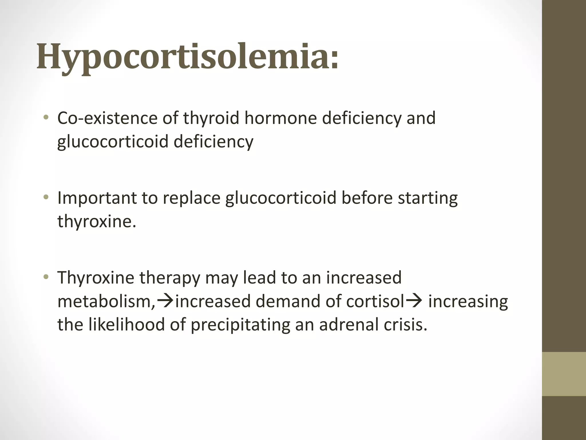 Hypocortisolemia:
• Co-existence of thyroid hormone deficiency and
glucocorticoid deficiency
• Important to replace glucocorticoid before starting
thyroxine.
• Thyroxine therapy may lead to an increased
metabolism,increased demand of cortisol increasing
the likelihood of precipitating an adrenal crisis.
 