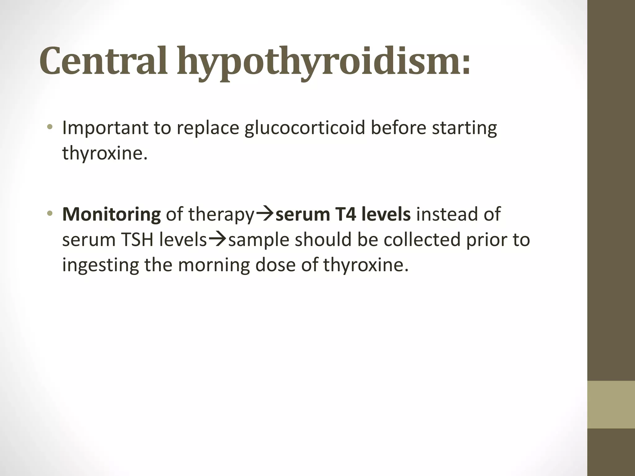 Central hypothyroidism:
• Important to replace glucocorticoid before starting
thyroxine.
• Monitoring of therapyserum T4 levels instead of
serum TSH levelssample should be collected prior to
ingesting the morning dose of thyroxine.
 