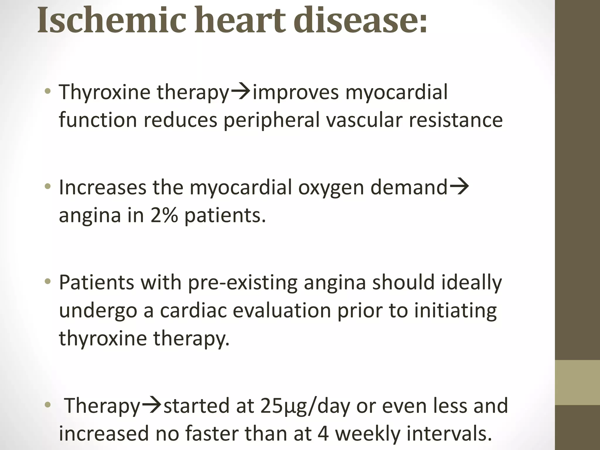 Ischemic heart disease:
• Thyroxine therapyimproves myocardial
function reduces peripheral vascular resistance
• Increases the myocardial oxygen demand
angina in 2% patients.
• Patients with pre-existing angina should ideally
undergo a cardiac evaluation prior to initiating
thyroxine therapy.
• Therapystarted at 25μg/day or even less and
increased no faster than at 4 weekly intervals.
 