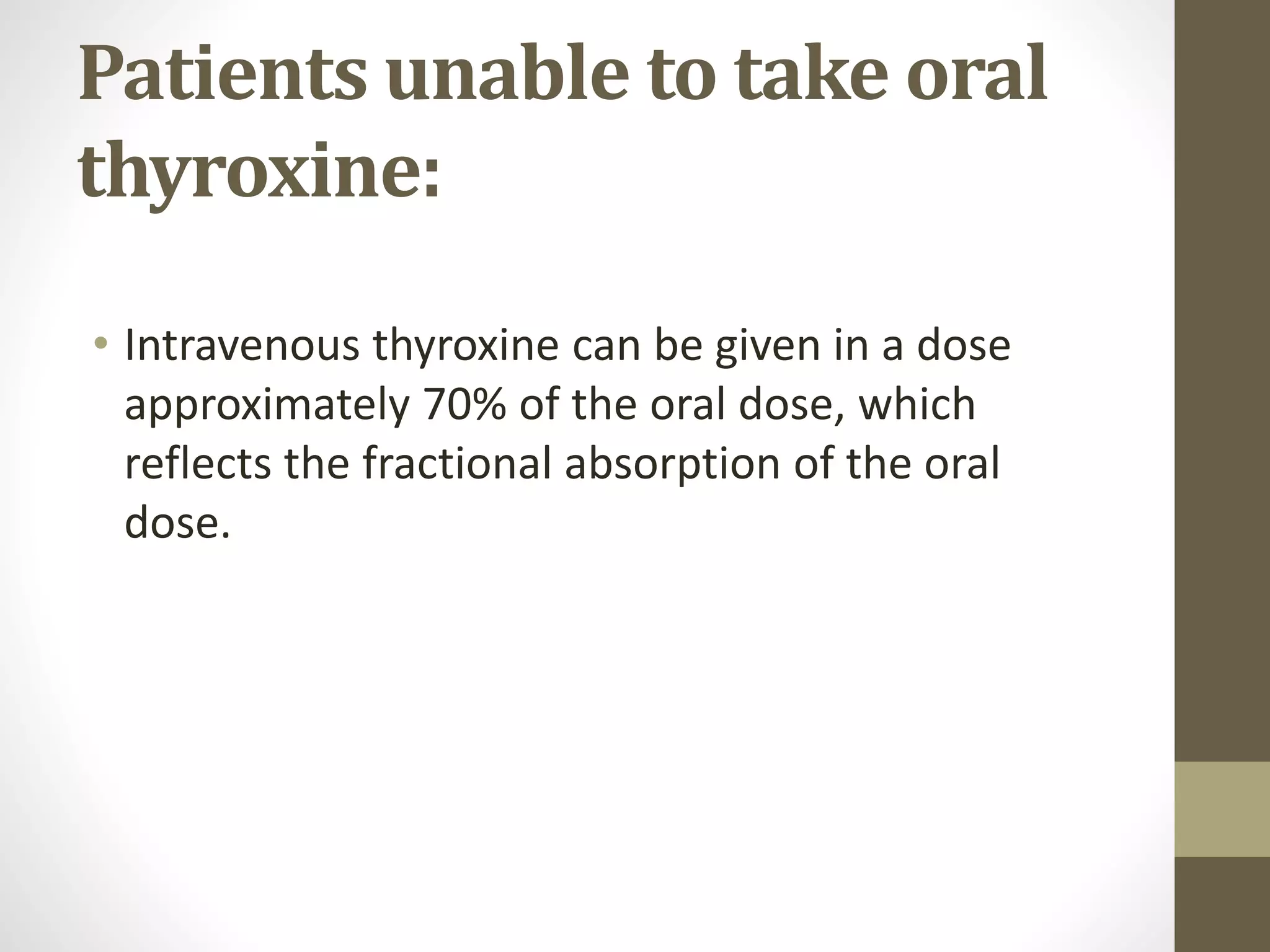 Patients unable to take oral
thyroxine:
• Intravenous thyroxine can be given in a dose
approximately 70% of the oral dose, which
reflects the fractional absorption of the oral
dose.
 