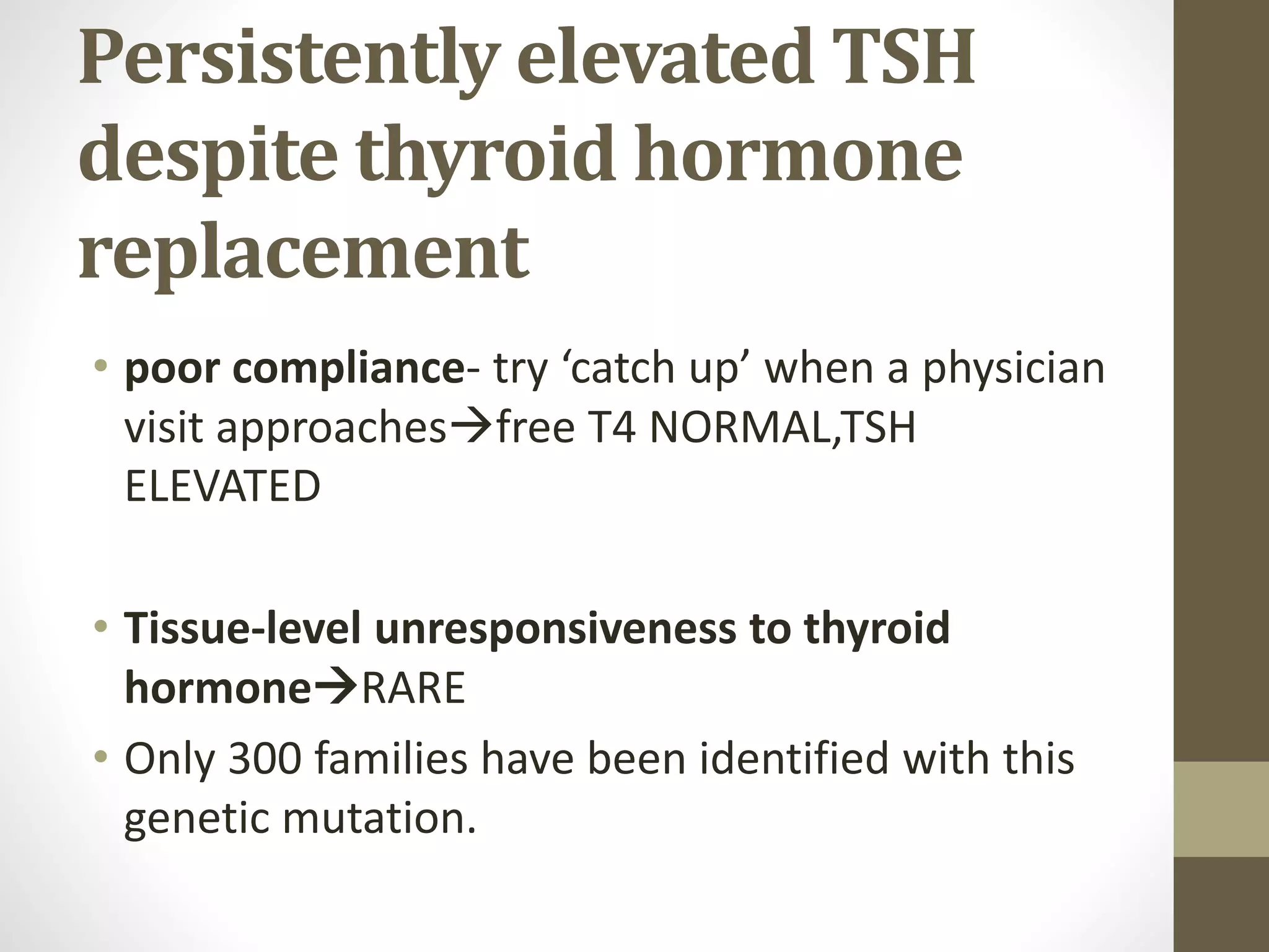 Persistently elevated TSH
despite thyroid hormone
replacement
• poor compliance- try ‘catch up’ when a physician
visit approachesfree T4 NORMAL,TSH
ELEVATED
• Tissue-level unresponsiveness to thyroid
hormoneRARE
• Only 300 families have been identified with this
genetic mutation.
 