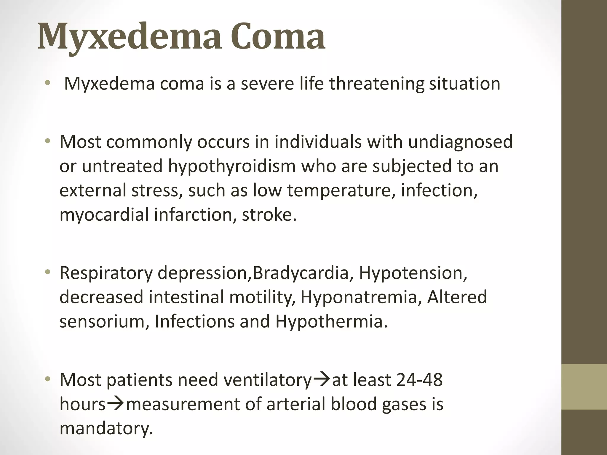 Myxedema Coma
• Myxedema coma is a severe life threatening situation
• Most commonly occurs in individuals with undiagnosed
or untreated hypothyroidism who are subjected to an
external stress, such as low temperature, infection,
myocardial infarction, stroke.
• Respiratory depression,Bradycardia, Hypotension,
decreased intestinal motility, Hyponatremia, Altered
sensorium, Infections and Hypothermia.
• Most patients need ventilatoryat least 24-48
hoursmeasurement of arterial blood gases is
mandatory.
 