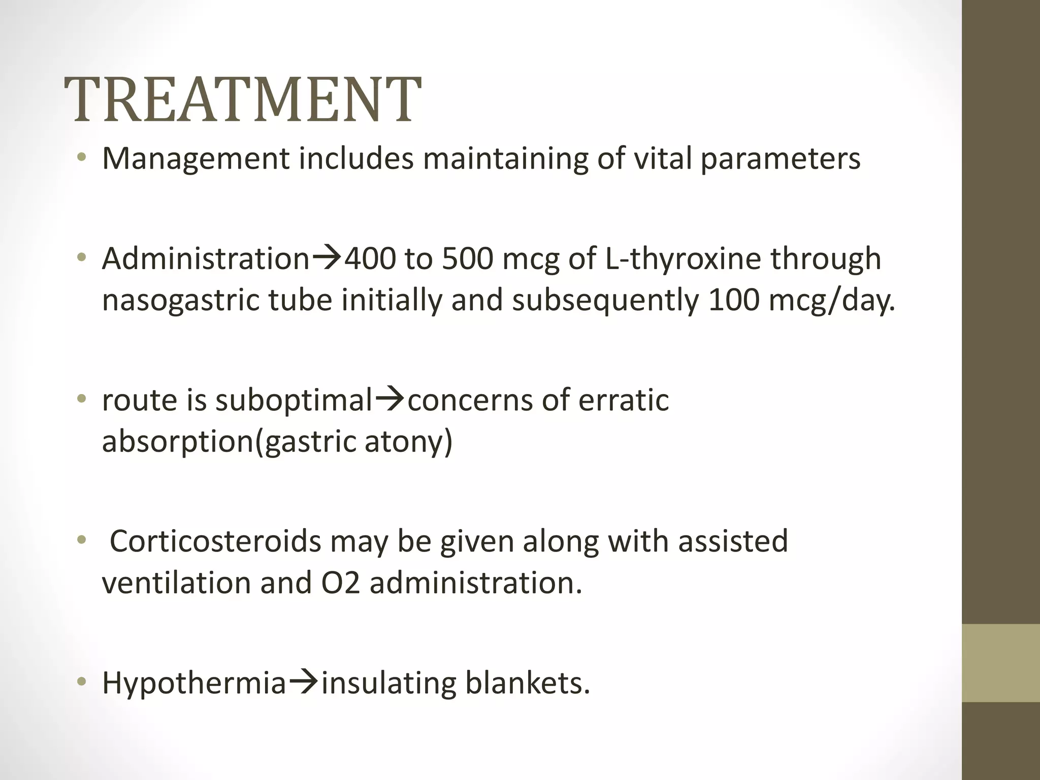 TREATMENT
• Management includes maintaining of vital parameters
• Administration400 to 500 mcg of L-thyroxine through
nasogastric tube initially and subsequently 100 mcg/day.
• route is suboptimalconcerns of erratic
absorption(gastric atony)
• Corticosteroids may be given along with assisted
ventilation and O2 administration.
• Hypothermiainsulating blankets.
 