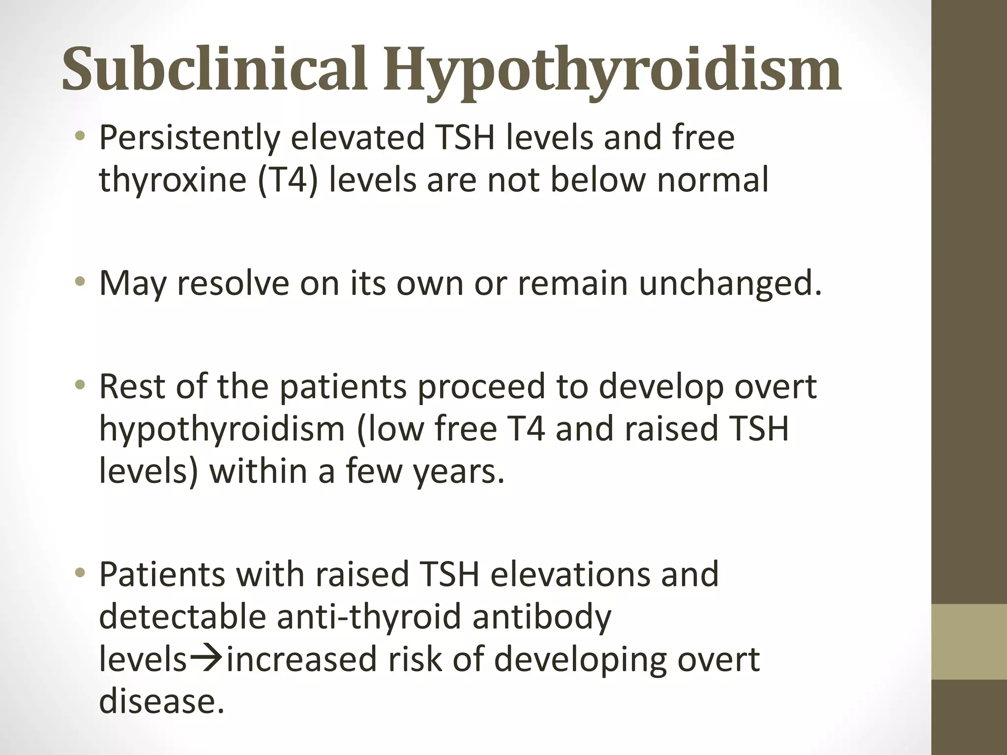 Subclinical Hypothyroidism
• Persistently elevated TSH levels and free
thyroxine (T4) levels are not below normal
• May resolve on its own or remain unchanged.
• Rest of the patients proceed to develop overt
hypothyroidism (low free T4 and raised TSH
levels) within a few years.
• Patients with raised TSH elevations and
detectable anti-thyroid antibody
levelsincreased risk of developing overt
disease.
 