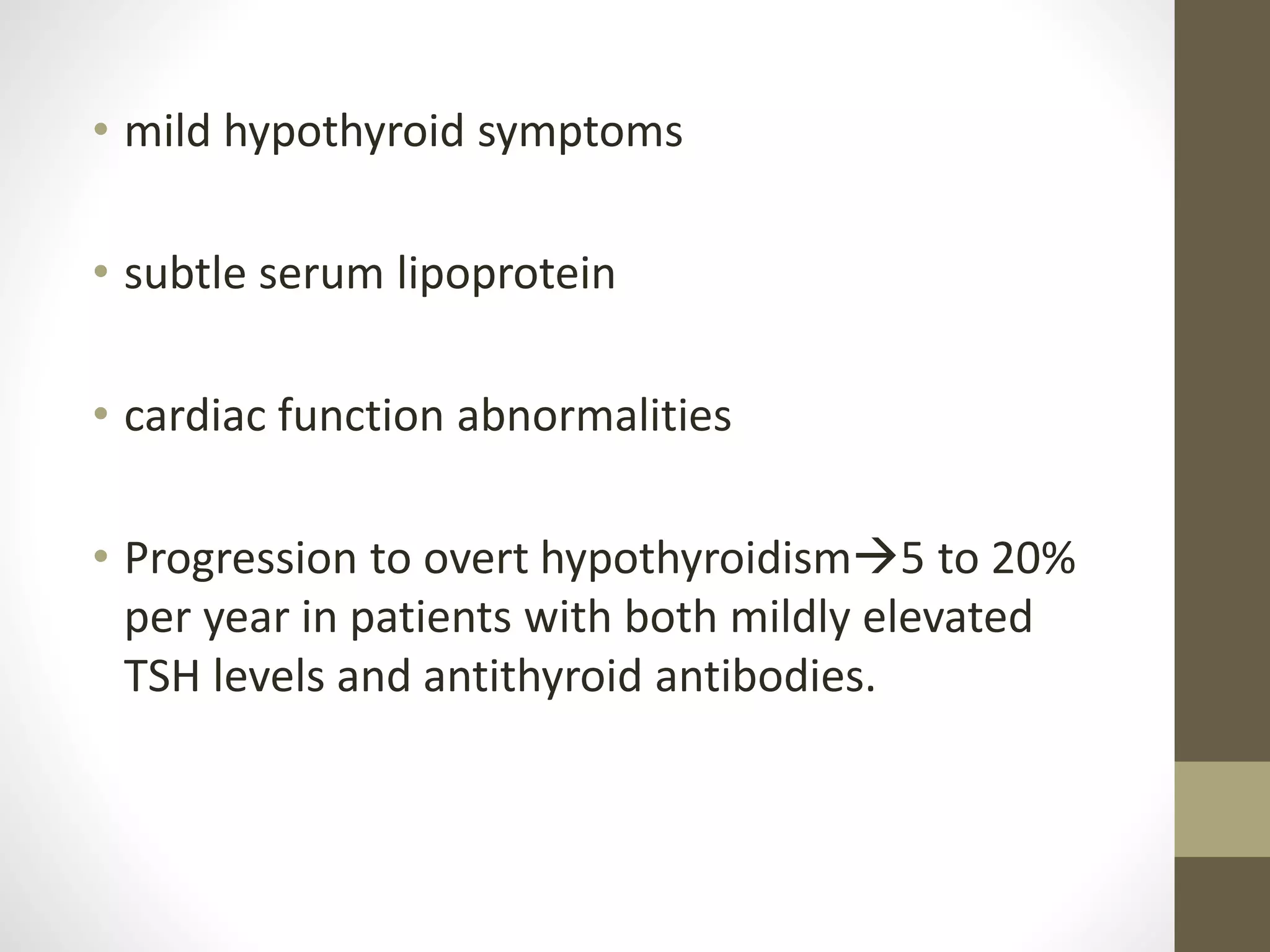 • mild hypothyroid symptoms
• subtle serum lipoprotein
• cardiac function abnormalities
• Progression to overt hypothyroidism5 to 20%
per year in patients with both mildly elevated
TSH levels and antithyroid antibodies.
 