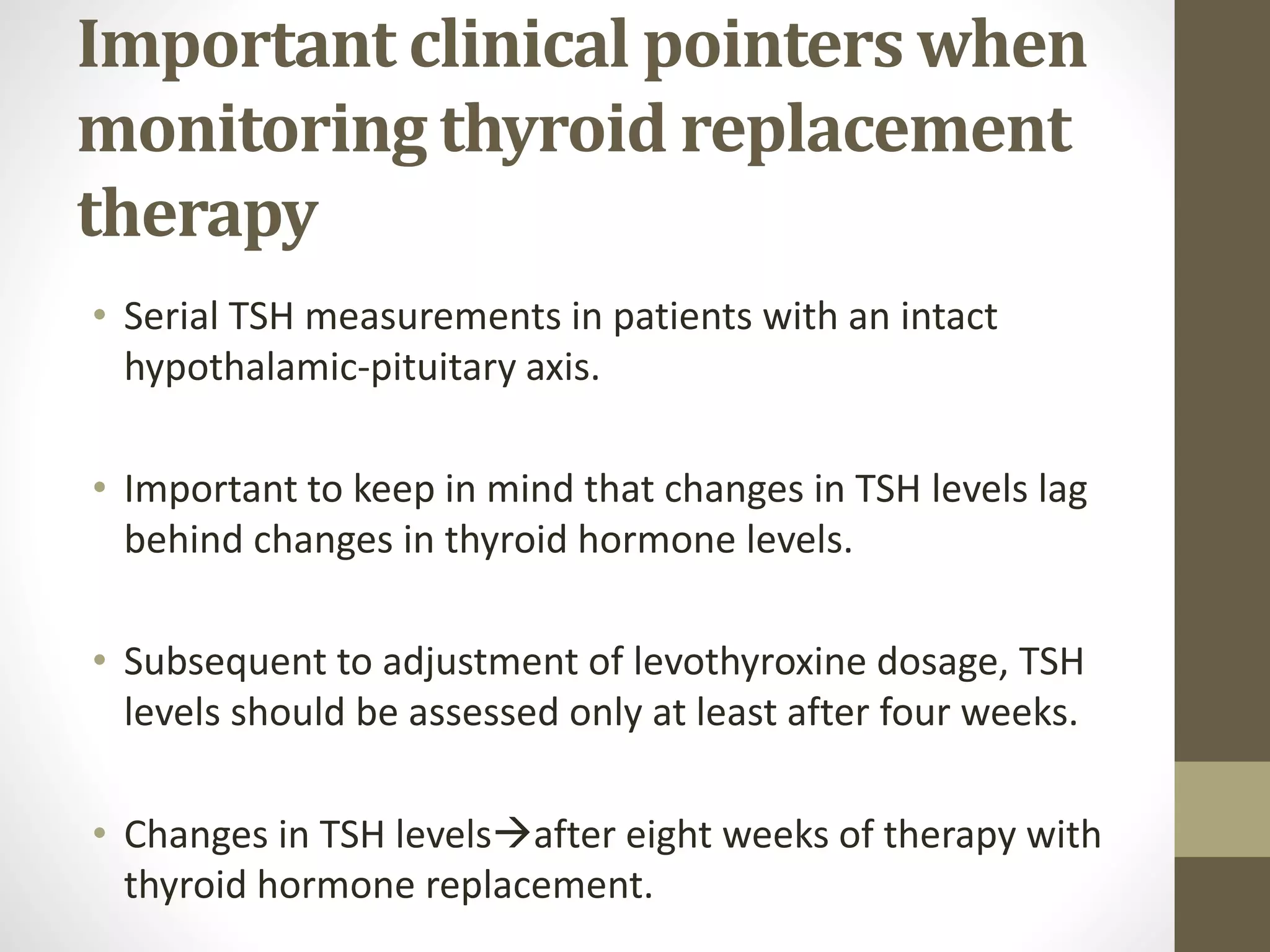 Important clinical pointers when
monitoring thyroid replacement
therapy
• Serial TSH measurements in patients with an intact
hypothalamic-pituitary axis.
• Important to keep in mind that changes in TSH levels lag
behind changes in thyroid hormone levels.
• Subsequent to adjustment of levothyroxine dosage, TSH
levels should be assessed only at least after four weeks.
• Changes in TSH levelsafter eight weeks of therapy with
thyroid hormone replacement.
 