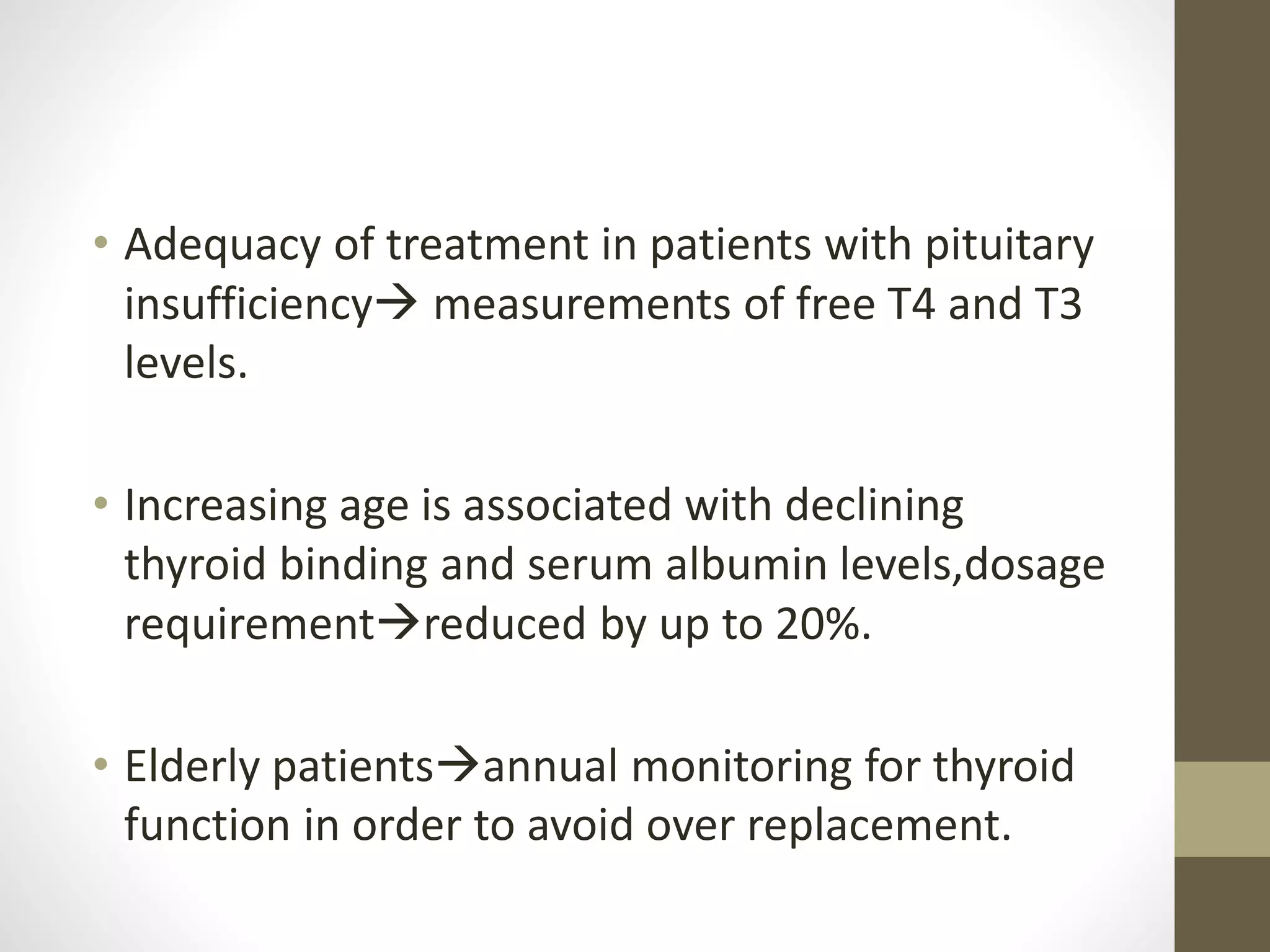 • Adequacy of treatment in patients with pituitary
insufficiency measurements of free T4 and T3
levels.
• Increasing age is associated with declining
thyroid binding and serum albumin levels,dosage
requirementreduced by up to 20%.
• Elderly patientsannual monitoring for thyroid
function in order to avoid over replacement.
 