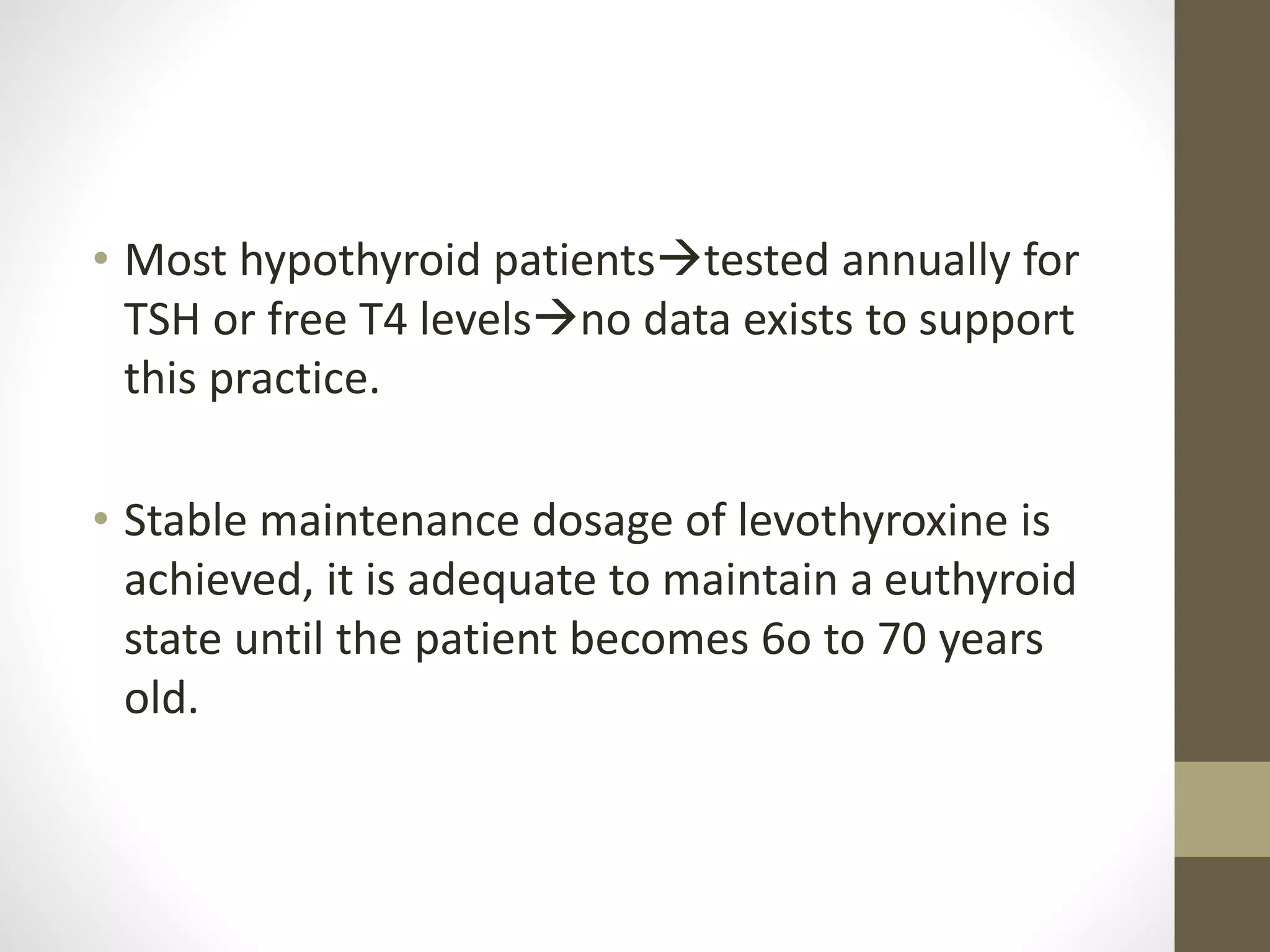 • Most hypothyroid patientstested annually for
TSH or free T4 levelsno data exists to support
this practice.
• Stable maintenance dosage of levothyroxine is
achieved, it is adequate to maintain a euthyroid
state until the patient becomes 6o to 70 years
old.
 