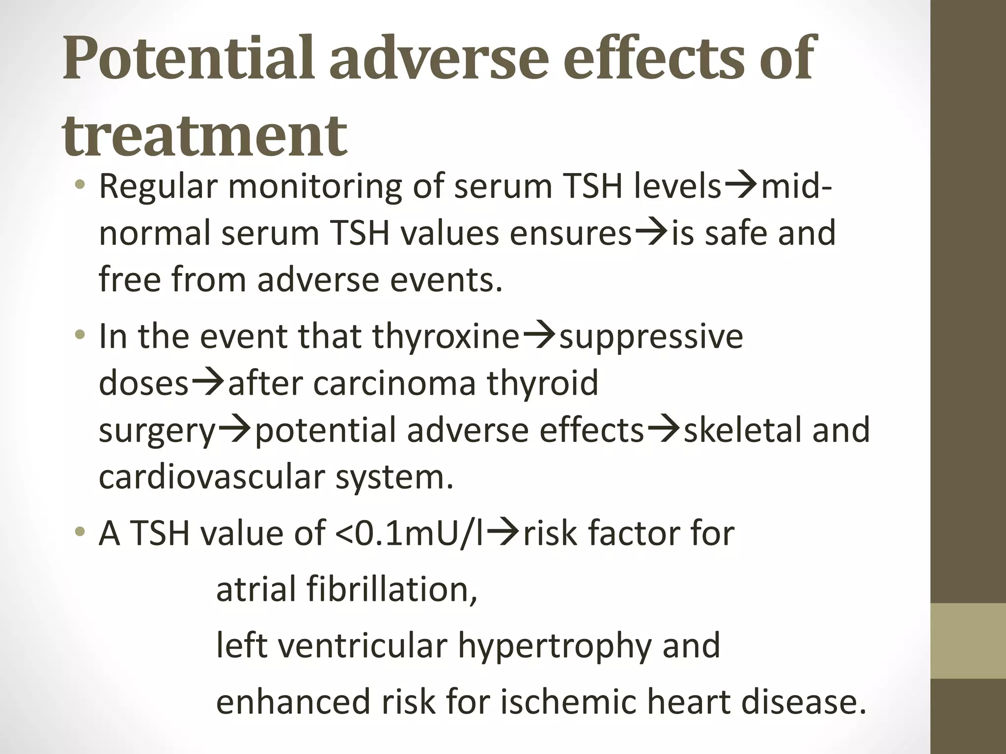 Potential adverse effects of
treatment
• Regular monitoring of serum TSH levelsmid-
normal serum TSH values ensuresis safe and
free from adverse events.
• In the event that thyroxinesuppressive
dosesafter carcinoma thyroid
surgerypotential adverse effectsskeletal and
cardiovascular system.
• A TSH value of <0.1mU/lrisk factor for
atrial fibrillation,
left ventricular hypertrophy and
enhanced risk for ischemic heart disease.
 