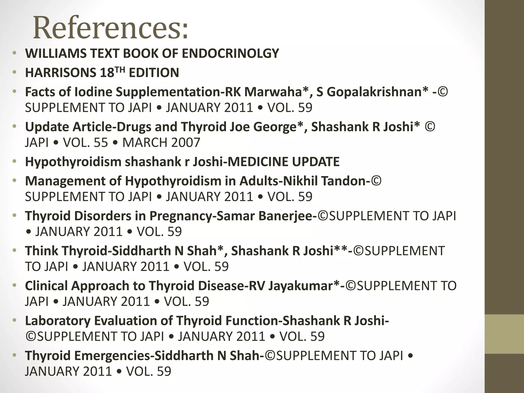 References:
• WILLIAMS TEXT BOOK OF ENDOCRINOLGY
• HARRISONS 18TH EDITION
• Facts of Iodine Supplementation-RK Marwaha*, S Gopalakrishnan* -©
SUPPLEMENT TO JAPI • JANUARY 2011 • VOL. 59
• Update Article-Drugs and Thyroid Joe George*, Shashank R Joshi* ©
JAPI • VOL. 55 • MARCH 2007
• Hypothyroidism shashank r Joshi-MEDICINE UPDATE
• Management of Hypothyroidism in Adults-Nikhil Tandon-©
SUPPLEMENT TO JAPI • JANUARY 2011 • VOL. 59
• Thyroid Disorders in Pregnancy-Samar Banerjee-©SUPPLEMENT TO JAPI
• JANUARY 2011 • VOL. 59
• Think Thyroid-Siddharth N Shah*, Shashank R Joshi**-©SUPPLEMENT
TO JAPI • JANUARY 2011 • VOL. 59
• Clinical Approach to Thyroid Disease-RV Jayakumar*-©SUPPLEMENT TO
JAPI • JANUARY 2011 • VOL. 59
• Laboratory Evaluation of Thyroid Function-Shashank R Joshi-
©SUPPLEMENT TO JAPI • JANUARY 2011 • VOL. 59
• Thyroid Emergencies-Siddharth N Shah-©SUPPLEMENT TO JAPI •
JANUARY 2011 • VOL. 59
 