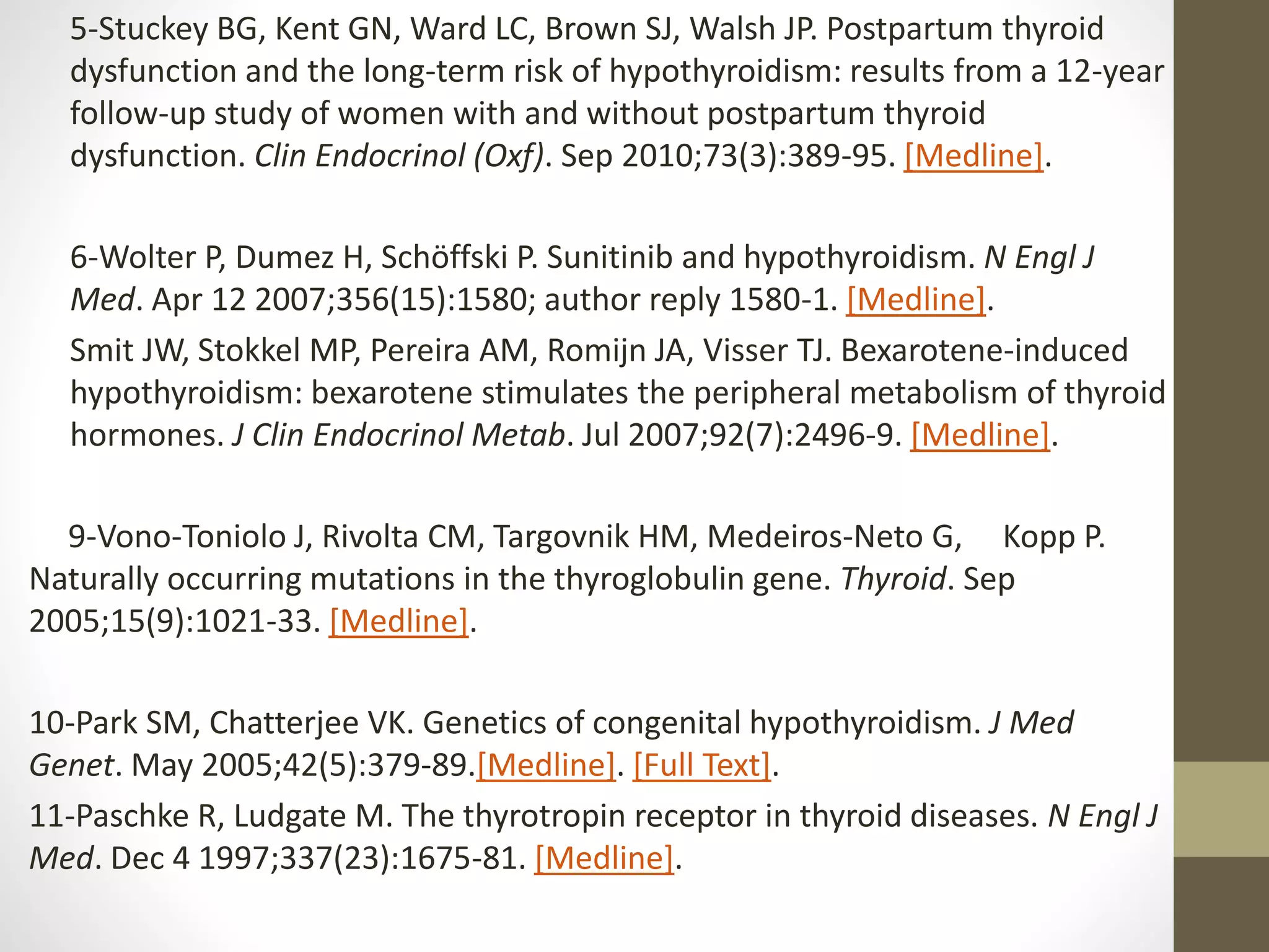 5-Stuckey BG, Kent GN, Ward LC, Brown SJ, Walsh JP. Postpartum thyroid
dysfunction and the long-term risk of hypothyroidism: results from a 12-year
follow-up study of women with and without postpartum thyroid
dysfunction. Clin Endocrinol (Oxf). Sep 2010;73(3):389-95. [Medline].
6-Wolter P, Dumez H, Schöffski P. Sunitinib and hypothyroidism. N Engl J
Med. Apr 12 2007;356(15):1580; author reply 1580-1. [Medline].
Smit JW, Stokkel MP, Pereira AM, Romijn JA, Visser TJ. Bexarotene-induced
hypothyroidism: bexarotene stimulates the peripheral metabolism of thyroid
hormones. J Clin Endocrinol Metab. Jul 2007;92(7):2496-9. [Medline].
9-Vono-Toniolo J, Rivolta CM, Targovnik HM, Medeiros-Neto G, Kopp P.
Naturally occurring mutations in the thyroglobulin gene. Thyroid. Sep
2005;15(9):1021-33. [Medline].
10-Park SM, Chatterjee VK. Genetics of congenital hypothyroidism. J Med
Genet. May 2005;42(5):379-89.[Medline]. [Full Text].
11-Paschke R, Ludgate M. The thyrotropin receptor in thyroid diseases. N Engl J
Med. Dec 4 1997;337(23):1675-81. [Medline].
 