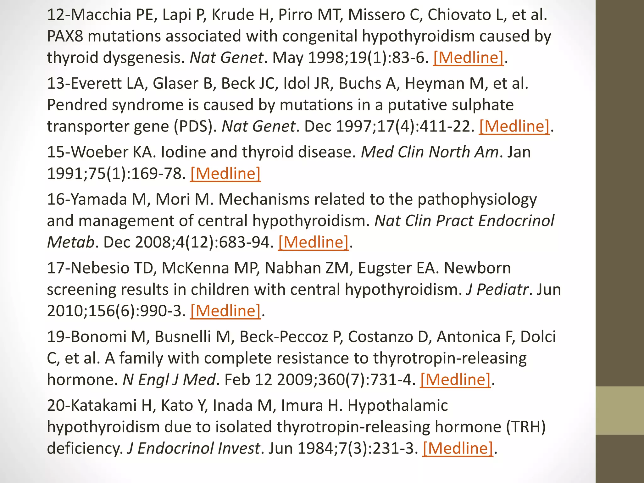 12-Macchia PE, Lapi P, Krude H, Pirro MT, Missero C, Chiovato L, et al.
PAX8 mutations associated with congenital hypothyroidism caused by
thyroid dysgenesis. Nat Genet. May 1998;19(1):83-6. [Medline].
13-Everett LA, Glaser B, Beck JC, Idol JR, Buchs A, Heyman M, et al.
Pendred syndrome is caused by mutations in a putative sulphate
transporter gene (PDS). Nat Genet. Dec 1997;17(4):411-22. [Medline].
15-Woeber KA. Iodine and thyroid disease. Med Clin North Am. Jan
1991;75(1):169-78. [Medline]
16-Yamada M, Mori M. Mechanisms related to the pathophysiology
and management of central hypothyroidism. Nat Clin Pract Endocrinol
Metab. Dec 2008;4(12):683-94. [Medline].
17-Nebesio TD, McKenna MP, Nabhan ZM, Eugster EA. Newborn
screening results in children with central hypothyroidism. J Pediatr. Jun
2010;156(6):990-3. [Medline].
19-Bonomi M, Busnelli M, Beck-Peccoz P, Costanzo D, Antonica F, Dolci
C, et al. A family with complete resistance to thyrotropin-releasing
hormone. N Engl J Med. Feb 12 2009;360(7):731-4. [Medline].
20-Katakami H, Kato Y, Inada M, Imura H. Hypothalamic
hypothyroidism due to isolated thyrotropin-releasing hormone (TRH)
deficiency. J Endocrinol Invest. Jun 1984;7(3):231-3. [Medline].
 