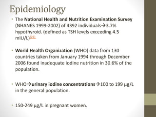 Epidemiology
• The National Health and Nutrition Examination Survey
(NHANES 1999-2002) of 4392 individuals3.7%
hypothyroid. (defined as TSH levels exceeding 4.5
mIU/L)[22]
• World Health Organization (WHO) data from 130
countries taken from January 1994 through December
2006 found inadequate iodine nutrition in 30.6% of the
population.
• WHOurinary iodine concentrations100 to 199 μg/L
in the general population.
• 150-249 μg/L in pregnant women.
 