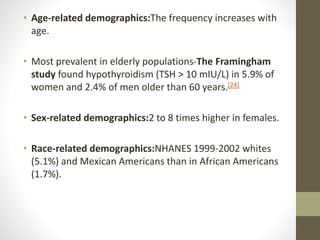 • Age-related demographics:The frequency increases with
age.
• Most prevalent in elderly populations-The Framingham
study found hypothyroidism (TSH > 10 mIU/L) in 5.9% of
women and 2.4% of men older than 60 years.[24]
• Sex-related demographics:2 to 8 times higher in females.
• Race-related demographics:NHANES 1999-2002 whites
(5.1%) and Mexican Americans than in African Americans
(1.7%).
 