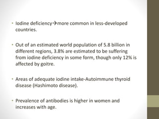 • Iodine deficiencymore common in less-developed
countries.
• Out of an estimated world population of 5.8 billion in
different regions, 3.8% are estimated to be suffering
from iodine deficiency in some form, though only 12% is
affected by goitre.
• Areas of adequate iodine intake-Autoimmune thyroid
disease (Hashimoto disease).
• Prevalence of antibodies is higher in women and
increases with age.
 