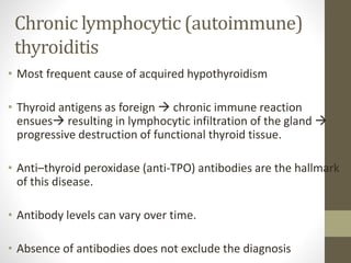 Chronic lymphocytic (autoimmune)
thyroiditis
• Most frequent cause of acquired hypothyroidism
• Thyroid antigens as foreign  chronic immune reaction
ensues resulting in lymphocytic infiltration of the gland 
progressive destruction of functional thyroid tissue.
• Anti–thyroid peroxidase (anti-TPO) antibodies are the hallmark
of this disease.
• Antibody levels can vary over time.
• Absence of antibodies does not exclude the diagnosis
 