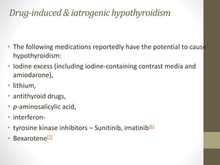 Drug-induced& iatrogenichypothyroidism
• The following medications reportedly have the potential to cause
hypothyroidism:
• Iodine excess (including iodine-containing contrast media and
amiodarone),
• lithium,
• antithyroid drugs,
• p-aminosalicylic acid,
• interferon-
• tyrosine kinase inhibitors – Sunitinib, imatinib[6]
• Bexarotene[7]
 
